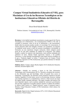 Actas del IV Congreso Internacional ATICA 2012 - Loja (Ecuador)




Campus Virtual Inalámbrico Educativo (CVIE), para
Maximizar el Uso de los Recursos Tecnológicos en las
 Instituciones Educativas Oficiales del Distrito de
                   Barranquilla

                             Dixon David Salcedo Morillo1

     1
         Profesor Asistente - Universidad de la Costa - CUC, Barranquilla, Colombia
                                 dsalcedo2@cuc.edu.co




  Resumen. A nivel global actualmente encontramos un gran auge de las Nuevas
  Tecnologías de la Información y las Comunicaciones (NTIC’s). Por ello se
  considera el momento, como la era de la información y del conocimiento;
  donde todas las personas puedan acceder a la tecnología. En consecuencia, el
  sistema educativo debe estar obligado a brindar a los estudiantes, sin importar
  su condición social, acceso a todos los recursos tecnológicos, convirtiendo su
  formación sea una experiencia integral, incluyente, donde cualquier pueda
  gozar de los más altos estándares de calidad de la educación. Este trabajo
  recopila y analiza los aspectos más importantes, como políticas adoptadas por
  gobiernos de turno, Además brinda sugerencias respecto, a las posibles
  soluciones y a cómo abordar la problemática; para lograr mejores resultados en
  lo que a “Inclusión digital” se refiere. Y propone crear un Campus Virtual
  Inalámbrico Educativo (CVIE) Institucional, que permita disminuir la llamada
  “brecha digital”.

  Palabras claves: Campus virtual, Brecha digital, I.E.D. (Institución Educativa
  Distrital), Inclusión digital, NTIC

  Abstract— Globally are currently a boom in the New Information
  Technologies and Communications (ICT's). Therefore considered the moment,
  as the information age and knowledge, where all people have access to
  technology. Consequently, the education system should be required to provide
  students, regardless of social status, access to all technology resources, making
  your training experience is a comprehensive, inclusive, where anyone can enjoy
  the highest quality standards education. This paper compiles and analyzes the
  most important aspects, such as policies adopted by successive governments,
  also provides suggestions to possible solutions and how to address the problem,
  to achieve better results as a "Digital Inclusion" means. It proposes create a
  Wireless Virtual Education Campus (CVIE) Institutional, which reduces the
  "digital divide".
  Keywords: Digital divide, Digital inclusion, ICT's, I.E.D. (District Educational
  Institution), Virtual Campus.




                                         323
 