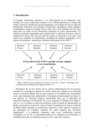 Actas del IV Congreso Internacional ATICA 2012 - Loja (Ecuador)




1 Introducción

La llamada “Revolución educativa” y el “Plan decenal de la Educación”, ejes
centrales, en lo que a educación, compete a los 2 últimos gobiernos y el actual; han
creado y puesto en marcha una serie de programas, con el objeto de llevar a todas las
instituciones Educativas de Colombia, herramientas tecnológicas (Aulas digitales,
Computadores, Internet de Banda Ancha, entre otros). Esta realidad, era hace unos
años como un sueño en las instituciones educativas de orden oficial-estatal. Las
políticas nacionales emprendidas para mejorar tanto la cobertura educativa, como la
calidad de la misma, han sido una serie de aciertos y desaciertos; y de una u otra
manera han cambiado las tradicionales actividades del quehacer pedagógico, en el
proceso de enseñanza – aprendizaje, mediante la utilización de las NTIC’s.

    Recursos               Recursos               Recursos            Recursos
    Físicos                Digitales              Humanos             Sociales




            El uso eficaz de las NTIC’s permite acceder, adaptar
                           y crear conocimiento.




     Recursos               Recursos              Recursos               Recursos
     Físicos                Digitales             Humanos                Sociales

    Fig. 1. Recursos que contribuyen el acceso a las NTC´s. Fuente: Technology And
  Social Inclusion: Rethinking The Digital Divide. P. 47

   Warschauer M. en [5], afirma que la correcta administración de los recursos,
incluidos los tecnológicos; aportan un círculo virtual que redunda en el desarrollo
social y la inclusión digital. Pero en caso contrario, si se manejan mal, éstos pueden
servir como detonantes del subdesarrollo y la llamada exclusión digital (ver figura 1).
Las políticas de “Inclusión Digital”, desarrollada tanto, por el Ministerio de
Educación Nacional y el Ministerio TIC con su programa “Colombia Vive Digital”,
que a su vez se refleja en cada ente territorial, como el distrito de Barranquilla, en
donde se proyecta la creación de nuevos Centros Comunitarios de Acceso a Internet
de Banda Ancha, ubicados en instituciones educativas y otros espacios comunes en
los municipios de Colombia, contrasta con varios aspectos que “Excluyen
Digitalmente” a la población vulnerable, entre estos: insuficientes recursos
tecnológicos en las I.E., la intensidad horaria de la asignatura de informática, la
cantidad de días que los estudiantes asisten a la I.E., entre otros aspectos.



                                            324
 