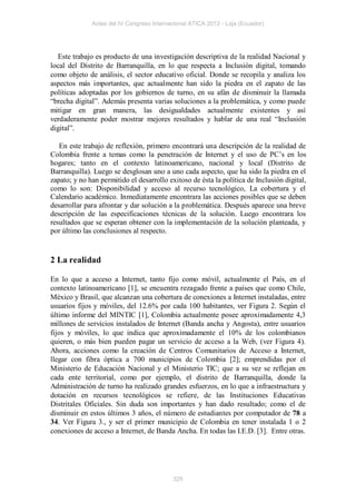 Actas del IV Congreso Internacional ATICA 2012 - Loja (Ecuador)




   Este trabajo es producto de una investigación descriptiva de la realidad Nacional y
local del Distrito de Barranquilla, en lo que respecta a Inclusión digital, tomando
como objeto de análisis, el sector educativo oficial. Donde se recopila y analiza los
aspectos más importantes, que actualmente han sido la piedra en el zapato de las
políticas adoptadas por los gobiernos de turno, en su afán de disminuir la llamada
“brecha digital”. Además presenta varias soluciones a la problemática, y como puede
mitigar en gran manera, las desigualdades actualmente existentes y así
verdaderamente poder mostrar mejores resultados y hablar de una real “Inclusión
digital”.

   En este trabajo de reflexión, primero encontrará una descripción de la realidad de
Colombia frente a temas como la penetración de Internet y el uso de PC’s en los
hogares; tanto en el contexto latinoamericano, nacional y local (Distrito de
Barranquilla). Luego se desglosan uno a uno cada aspecto, que ha sido la piedra en el
zapato; y no han permitido el desarrollo exitoso de ésta la política de Inclusión digital,
como lo son: Disponibilidad y acceso al recurso tecnológico, La cobertura y el
Calendario académico. Inmediatamente encontrara las acciones posibles que se deben
desarrollar para afrontar y dar solución a la problemática. Después aparece una breve
descripción de las especificaciones técnicas de la solución. Luego encontrara los
resultados que se esperan obtener con la implementación de la solución planteada, y
por último las conclusiones al respecto.


2 La realidad

En lo que a acceso a Internet, tanto fijo como móvil, actualmente el País, en el
contexto latinoamericano [1], se encuentra rezagado frente a países que como Chile,
México y Brasil, que alcanzan una cobertura de conexiones a Internet instaladas, entre
usuarios fijos y móviles, del 12.6% por cada 100 habitantes, ver Figura 2. Según el
último informe del MINTIC [1], Colombia actualmente posee aproximadamente 4,3
millones de servicios instalados de Internet (Banda ancha y Angosta), entre usuarios
fijos y móviles, lo que indica que aproximadamente el 10% de los colombianos
quieren, o más bien pueden pagar un servicio de acceso a la Web, (ver Figura 4).
Ahora, acciones como la creación de Centros Comunitarios de Acceso a Internet,
llegar con fibra óptica a 700 municipios de Colombia [2]; emprendidas por el
Ministerio de Educación Nacional y el Ministerio TIC; que a su vez se reflejan en
cada ente territorial, como por ejemplo, el distrito de Barranquilla, donde la
Administración de turno ha realizado grandes esfuerzos, en lo que a infraestructura y
dotación en recursos tecnológicos se refiere, de las Instituciones Educativas
Distritales Oficiales. Sin duda son importantes y han dado resultado; como el de
disminuir en estos últimos 3 años, el número de estudiantes por computador de 78 a
34. Ver Figura 3., y ser el primer municipio de Colombia en tener instalada 1 o 2
conexiones de acceso a Internet, de Banda Ancha. En todas las I.E.D. [3]. Entre otras.




                                           325
 