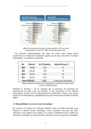 Actas del IV Congreso Internacional ATICA 2012 - Loja (Ecuador)




              Fig. 2. Penetración de Internet Fijo, Internet Móvil y PCs en países
                seleccionados. Fuentes: ITU 2009, Pyramid Research 2010
   Los esfuerzos gubernamentales han dado sus frutos, pero siguen siendo
insuficientes si se analizan los siguientes aspectos que de una u otra forma “Excluyen
Digitalmente” a la población vulnerable.




            Fig. 3. Relación Estudiantes por Computador en el Distrito de Barranquilla.
                                    Fuente: SED Barranquilla

Bertarelli F., Kilwake J. en [7], concluye que la utilización de tecnologías de
interconexión de redes como las Wireless, se han convertido en una solución
relativamente de bajo costo de implementación; permitiendo a países como Kenia,
donde existe mucha pobreza, implementar proyectos exitosos para disminuir la brecha
digital.


2.1 Disponibilidad y acceso al recurso tecnológico

De acuerdo a los índices de cobertura educativa tanto en ámbito Nacional como
Distrital, la relación recurso tecnológico versus estudiante, está lejos del ideal.
Adicional a esta negativa tan evidente, se le suma la cantidad de horas cátedra que
reciben los estudiantes en las Instituciones Educativas para la asignatura Tecnología e



                                            326
 