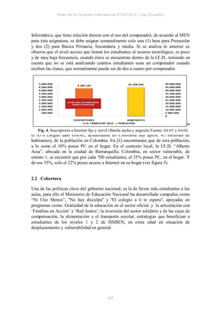 Actas del IV Congreso Internacional ATICA 2012 - Loja (Ecuador)




Informática, que tiene relación directa con el uso del computador; de acuerdo al MEN
para ésta asignatura, se debe asignar semanalmente solo una (1) hora para Preescolar
y dos (2) para Básica Primaria, Secundaria y media. Si se analiza lo anterior se
observa que el nivel acceso que tienen los estudiantes al recurso tecnológico, es poco
y de muy baja frecuencia, cuando éstos se encuentran dentro de la I.E.D., teniendo en
cuenta que no se está analizando cuántos estudiantes usan un computador cuando
reciben las clases, que normalmente puede ser de dos a cuatro por computador.




   Otro índice importante a analizar, es el promedio de computadoras por hogares, que
son Fig. 4. Suscriptores a población vulnerable de los estratos 1 y 2, los cuales alcanzan
     catalogados como Internet fijo y móvil (Banda ancha y angosta) Fuente: SIUST y DANE.
el 65% (Según dato DANE, actualmente en Colombia hay aprox. 45 millones de
habitantes), de la población en Colombia. En [1] encontramos que de esta población,
a lo sumo el 10% posee PC en el hogar. En el contexto local, la I.E.D. “Alberto
Assa”, ubicada en la ciudad de Barranquilla, Colombia, en sector vulnerable, de
estrato 1, se encontró que por cada 700 estudiantes, el 35% posee PC, en el hogar. Y
de ese 35%, solo el 22% posee acceso a Internet en su hogar (ver figura 5).


2.2 Cobertura

Una de las políticas clave del gobierno nacional, es la de llevar más estudiantes a las
aulas, para ello el Ministerio de Educación Nacional ha desarrollado campañas como
“Ni Uno Menos”, "No hay disculpa" y "El colegio a ti te espera", apoyadas en
programas como: Gratuidad de la educación en el sector oficial, y la articulación con
‘Familias en Acción’ y ‘Red Juntos’, la inversión del sector solidario y de las cajas de
compensación, la alimentación y el transporte escolar; estrategias que benefician a
estudiantes de los niveles 1 y 2 de SISBEN, en extra edad en situación de
desplazamiento y vulnerabilidad en general.




                                           327
 