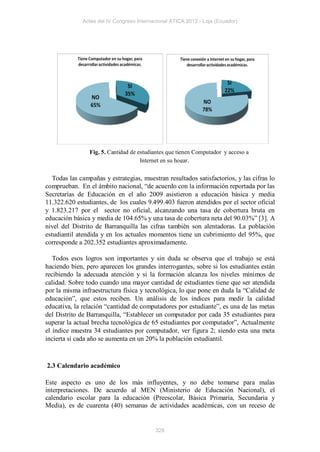 Actas del IV Congreso Internacional ATICA 2012 - Loja (Ecuador)




                Fig. 5. Cantidad de estudiantes que tienen Computador y acceso a
                                     Internet en su hogar.


   Todas las campañas y estrategias, muestran resultados satisfactorios, y las cifras lo
comprueban. En el ámbito nacional, “de acuerdo con la información reportada por las
Secretarías de Educación en el año 2009 asistieron a educación básica y media
11.322.620 estudiantes, de los cuales 9.499.403 fueron atendidos por el sector oficial
y 1.823.217 por el sector no oficial, alcanzando una tasa de cobertura bruta en
educación básica y media de 104.65% y una tasa de cobertura neta del 90.03%” [3]. A
nivel del Distrito de Barranquilla las cifras también son alentadoras. La población
estudiantil atendida y en los actuales momentos tiene un cubrimiento del 95%, que
corresponde a 202.352 estudiantes aproximadamente.

   Todos esos logros son importantes y sin duda se observa que el trabajo se está
haciendo bien, pero aparecen los grandes interrogantes, sobre si los estudiantes están
recibiendo la adecuada atención y si la formación alcanza los niveles mínimos de
calidad. Sobre todo cuando una mayor cantidad de estudiantes tiene que ser atendida
por la misma infraestructura física y tecnológica, lo que pone en duda la “Calidad de
educación”, que estos reciben. Un análisis de los índices para medir la calidad
educativa, la relación “cantidad de computadores por estudiante”, es una de las metas
del Distrito de Barranquilla, “Establecer un computador por cada 35 estudiantes para
superar la actual brecha tecnológica de 65 estudiantes por computador”, Actualmente
el índice muestra 34 estudiantes por computador, ver figura 2; siendo esta una meta
incierta si cada año se aumenta en un 20% la población estudiantil.



2.3 Calendario académico

Este aspecto es uno de los más influyentes, y no debe tomarse para malas
interpretaciones. De acuerdo al MEN (Ministerio de Educación Nacional), el
calendario escolar para la educación (Preescolar, Básica Primaria, Secundaria y
Media), es de cuarenta (40) semanas de actividades académicas, con un receso de


                                           328
 