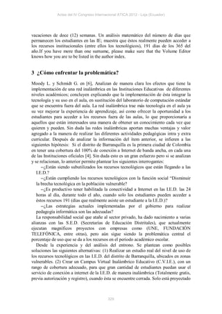 Actas del IV Congreso Internacional ATICA 2012 - Loja (Ecuador)




vacaciones de doce (12) semanas. Un análisis matemático del número de días que
permanecen los estudiantes en las IE; muestra que éstos realmente pueden acceder a
los recursos institucionales (entre ellos los tecnológicos), 191 días de los 365 del
año.If you have more than one surname, please make sure that the Volume Editor
knows how you are to be listed in the author index.


3 ¿Cómo enfrentar la problemática?
Moody L. y Schmidt G. en [6], Analizan de manera clara los efectos que tiene la
implementación de una red inalámbrica en las Instituciones Educativas de diferentes
niveles académicos; concluyen explicando que la implementación de ésta integrar la
tecnología y su uso en el aula, en sustitución del laboratorio de computación estándar
que se encuentra fuera del aula. La red inalámbrica trae más tecnología en el aula ya
su vez mejorar la experiencia de aprendizaje, así como ofrecer la oportunidad a los
estudiantes para acceder a los recursos fuera de las aulas, lo que proporcionaría a
aquellos que están interesados una manera de obtener un conocimiento cada vez que
quieren y pueden. Sin duda las redes inalámbricas aportan muchas ventajas y valor
agregado a la manera de realizar las diferentes actividades pedagógicas intra y extra
curricular. Después de analizar la información del ítem anterior, se infieren a las
siguientes hipótesis: Si el distrito de Barranquilla es la primera ciudad de Colombia
en tener una cobertura del 100% de conexión a Internet de banda ancha, en cada una
de las Instituciones oficiales [4]. Sin duda esto es un gran esfuerzo pero si se analizan
y se relacionan, lo anterior permite plantear los siguientes interrogantes:
      --¿Están siendo subutilizados los recursos tecnológicos que están llegando a las
   I.E.D.?
      --¿Están cumpliendo los recursos tecnológicos con la función social “Disminuir
   la brecha tecnológica en la población vulnerable?
      --¿Es productivo tener habilitada la conectividad a Internet en las I.E.D. las 24
   horas al día, durante todo el año, cuando solo los estudiantes pueden acceder a
   éstos recursos 191 (días que realmente asiste un estudiante a la I.E.D.)?
      --¿Las estrategias actuales implementadas por el gobierno para realizar
   pedagogía informática son las adecuadas?
   La responsabilidad social que atañe al sector privado, ha dado nacimiento a varias
alianzas con las S.E.D. (Secretarías de Educación Distritales), que actualmente
ejecutan magníficos proyectos con empresas como (UNE, FUNDACIÓN
TELEFÓNICA, entre otras), pero aún sigue siendo la problemática central el
porcentaje de uso que se da a los recursos en el periodo académico escolar.
   Desde la experiencia y del análisis del entrono. Se plantean como posibles
soluciones las siguientes alternativas: (1) Realizar un estudio real del nivel de uso de
los recursos tecnológicos en las I.E.D. del distrito de Barranquilla, ubicados en zonas
vulnerables. (2) Crear un Campus Virtual Inalámbrico Educativo (C.V.I.E.), con un
rango de cobertura adecuado, para que gran cantidad de estudiantes puedan usar el
servicio de conexión a internet de la I.E.D. de manera inalámbrica (Totalmente gratis,
previa autorización y registro), cuando ésta se encuentre cerrada. Solo está proyectado



                                           329
 
