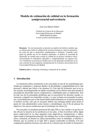 Actas del IV Congreso Internacional ATICA 2012 - Loja (Ecuador)




        Modelo de estimación de calidad en la formación
                semipresencial universitaria

                                   José Luis Martín Núñez1
                              1
                              Instituto de Ciencias de la Educación
                              Universidad Politécnica de Madrid
                                   28040 Madrid (España)
                              E-mail: joseluis.martinn@upm.es




       Resumen. En este documento se presenta un análisis de distintos modelos que
       se utilizan para medir la calidad de las acciones formativas, tanto las presencia-
       les como las que se desarrollan completamente a distancia. Tomando como
       punto de partida uno de los modelos analizados, se plantea la necesidad de
       desarrollar un modelo para evaluar la calidad de un proceso formativo mixto,
       seleccionando los indicadores aplicables y complementando con algunos nue-
       vos. Finalmente se presenta un modelo que se está aplicando actualmente en un
       caso concreto de una asignatura semipresencial en el entorno universitario de la
       Universidad Politécnica de Madrid.

       Palabras clave: e-learning; b-learning; evaluación de la calidad;




1 Introducción

    La formación online actualmente se ha convertido en una de las metodologías pre-
feridas por estudiantes y empresas debido a la flexibilidad y compatibilidad con la vida
personal y laboral que ofrece a los alumnos [1]. Este tipo de formación, que ya no es
tan reciente, ha protagonizado un rápido crecimiento en los últimos años provocando la
necesidad de desarrollar nuevas competencias y habilidades para su impartición. Este
ha sido uno de los principales problemas que se encontraron los docentes cuando co-
menzaron a impartir sus contenidos on-line, y es que no basta con acomodar los patro-
nes y procedimientos que se han desarrollado tradicionalmente en el entorno presencial
al entorno on-line, sino que es necesario definir una estrategia global tanto desde el
punto de vista administrativo como técnico y metodológico con el fin de adecuar los
objetivos a las nuevas condiciones que la tecnología nos ofrece [2].
    Por otra parte, la enseñanza presencial del siglo XIX es muy similar a la que hoy en
día ofrecen la mayoría de los profesores en las aulas, si bien el profesor utiliza algún
apoyo audiovisual en su clase magistral como diapositivas, transparencias o vídeos,
sigue siendo el protagonista principal. Sin embargo hoy en día es impensable que en un
curso a distancia un alumno no utilice herramientas como el ordenador, el teléfono o
Internet, que no existían en el siglo XIX o apenas comenzaba su difusión. Con esta
comparación podemos hacernos una idea de la evolución que ha tenido la formación a


                                              332
 