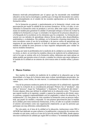 Actas del IV Congreso Internacional ATICA 2012 - Loja (Ecuador)




distancia motivada principalmente por el apoyo que ha encontrado esta modalidad
educativa en las nuevas tecnologías y justifica que a lo largo del documento nos centra-
remos principalmente en el estudio de las recientes aportaciones en el ámbito de la
formación online.
    En la formación en general, y particularmente en la formación virtual, existe una
preocupación por medir la calidad de las acciones formativas. Al fin y al cabo, si con-
sideramos la formación como un producto o servicio, debe estar sujeta a algún meca-
nismo de medida para garantizar la calidad. El principal enfoque a la hora de evaluar la
calidad en la formación es el que va orientado a la mejora de los procesos educativos y
a la búsqueda de la excelencia en los elementos que los componen. La formación pre-
sencial con sus métodos de aprendizaje clásicos llevan muchos años desarrollándose,
analizándose y evaluándose. Sin embargo, en la formación e-learning intervienen fac-
tores novedosos como el uso de la tecnología y de nuevos estilos de aprendizaje que
requieren de una atención especial a la hora de realizar una evaluación. Por tanto, la
medida de calidad de estos procesos se hace requisito indispensable para validar los
nuevos modelos formativos.
    Surge por tanto la problemática de la medición de la calidad en un entorno formati-
vo mixto, es decir, no servirían los modelos clásicos de medición de la calidad presen-
cial ni los que se centran sólo en la formación online, deberemos por tanto pensar en
algún modelo que permita cerrar el círculo y estudiar los criterios que mejor apliquen a
la medida de la calidad en un entorno de convivencia entre el mundo online y presen-
cial.



2 Marco Teórico

   Son muchos los modelos de medición de la calidad en la educación que se han
desarrollado a lo largo de la historia tanto para evaluar metodologías presenciales, las
más antiguas, como online, las más nuevas. A continuación revisaremos las más rele-
vantes.
    Una de las primeras tendencias partía de los principios de la calidad total, siguiendo
por tanto la evolución de su consideración principal: Primero fue el "producto", más
tarde el "proceso", luego los "trabajadores” y finalmente “la satisfacción del cliente”.
Existen algunas obras que definen la calidad total en la educación como: “Un proceso
que supone incidir en lo siguiente: cumplir y superar las expectativas del cliente, mejo-
ra continua, compartir responsabilidades con los empleados y reducir los desechos y la
reelaboración” [3]. Este punto de vista considera la formación como un proceso indus-
trial, que puede ser medido y mejorado. Es una primera aproximación para la medida
de la calidad, pero tiene numerosas limitaciones, al fin y al cabo no se puede considerar
el entorno universitario como una organización empresarial, ya que las personas que
participan son muy diferentes culturalmente [4].
   Por otra parte, en el área de la calidad en la educación, instituciones como ISO o
AENOR han dedicado un gran esfuerzo a la publicación y promoción de normas rela-
cionadas en este tema, como es el caso de la serie de normas ISO 900x, donde aparece
una nueva definición de calidad que según ISO se refiere a “la totalidad de propiedades



                                           333
 