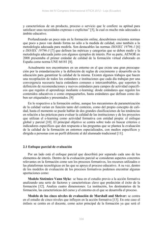 Actas del IV Congreso Internacional ATICA 2012 - Loja (Ecuador)




y características de un producto, proceso o servicio que le confiere su aptitud para
satisfacer unas necesidades expresas o explícitas” [5], la cual es mucho más adecuada a
ámbito educativo.
    Profundizando un poco más en la formación online, descubrimos recientes normas
que poco a poco van dando forma no sólo a la medida de calidad, sino también a la
metodología adecuada para medirla. Son destacables las normas ISO/IEC 19796-1 [6]
e ISO/IEC 19796-3 [7] que definen las métricas y categorías que se deben medir y la
metodología adecuada junto con algunos ejemplos de interés. Por su parte, AENOR en
2008 presentaba el primer estándar de calidad de la formación virtual elaborado en
España como norma UNE 66181 [8].
    Actualmente nos encontramos en un entorno en el que existe una gran preocupa-
ción por la estandarización y la definición de reglas de crecimiento y desarrollo en la
educación para garantizar la calidad de la misma. Existen algunos trabajos que hacen
una recopilación de todos los estándares e instituciones que cada día trabajan por una
convergencia necesaria hacia estándares comunes e intercambiables, que soporten la
definición de recomendaciones y nuevos estándares para campos de actividad específi-
cos que regulen el aprendizaje mediante e-learning: desde estándares que regulen los
contenidos educativos o como empaquetarlos, hasta estándares que definan como de-
ben ser etiquetados y presentados. [9]
    En lo respectivo a la formación online, aunque los mecanismos de parametrización
de la calidad varían en función tanto del contexto, como del propio concepto de cali-
dad, hasta el momento se puede hablar de dos grandes clasificaciones de las tendencias
en relación a las prácticas para evaluar la calidad de las instituciones y de los proyectos
que utilizan el e-learning como actividad formativa con entidad propia: el enfoque
global y parcial [10]. El principal objetivo se centra sobre todo en buscar criterios e
indicadores específicos que den respuesta a las preguntas que se plantea la evaluación
de la calidad de la formación en entornos especializados, con medios específicos y
dirigida a personas con un perfil diferente al del alumnado tradicional [11].


2.1 Enfoque parcial de evaluación

    Por un lado está el enfoque parcial que describirá por separado cada uno de los
elementos de interés. Dentro de la evaluación parcial se consideran aspectos concretos
relevantes en la formación como son los procesos formativos, los recursos utilizados o
las plataformas tecnológicas en las que se apoya el proceso educativo. A su vez, dentro
de los modelos de evaluación de los procesos formativos podemos encontrar algunas
aportaciones como:
   Modelo Sistémico Vann Slyke: se basa en el estudio previo a la acción formativa
analizando una serie de factores y características clave que predecirán el éxito de la
formación [12]. Analiza cuatro dimensiones: La institución, los destinatarios de la
formación, las características del curso y el entorno en el que se desarrolla el proceso.
    Modelo de los cinco niveles de evaluación de Marshall and Shriver: se centra
en el estudio de cinco niveles que influyen en la acción formativa [13]. En este caso el
énfasis se centra en el docente, como actor principal de la formación ya que será el



                                           334
 