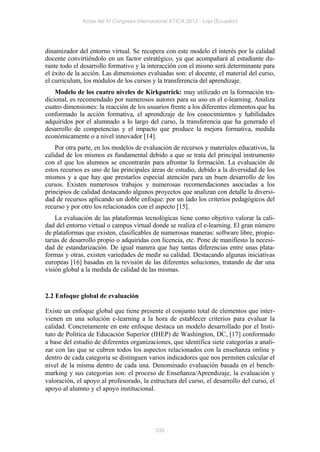 Actas del IV Congreso Internacional ATICA 2012 - Loja (Ecuador)




dinamizador del entorno virtual. Se recupera con este modelo el interés por la calidad
docente convirtiéndolo en un factor estratégico, ya que acompañará al estudiante du-
rante todo el desarrollo formativo y la interacción con el mismo será determinante para
el éxito de la acción. Las dimensiones evaluadas son: el docente, el material del curso,
el curriculum, los módulos de los cursos y la transferencia del aprendizaje.
    Modelo de los cuatro niveles de Kirkpatrick: muy utilizado en la formación tra-
dicional, es recomendado por numerosos autores para su uso en el e-learning. Analiza
cuatro dimensiones: la reacción de los usuarios frente a los diferentes elementos que ha
conformado la acción formativa, el aprendizaje de los conocimientos y habilidades
adquiridos por el alumnado a lo largo del curso, la transferencia que ha generado el
desarrollo de competencias y el impacto que produce la mejora formativa, medida
económicamente o a nivel innovador [14].
    Por otra parte, en los modelos de evaluación de recursos y materiales educativos, la
calidad de los mismos es fundamental debido a que se trata del principal instrumento
con el que los alumnos se encontrarán para afrontar la formación. La evaluación de
estos recursos es uno de las principales áreas de estudio, debido a la diversidad de los
mismos y a que hay que prestarlos especial atención para un buen desarrollo de los
cursos. Existen numerosos trabajos y numerosas recomendaciones asociadas a los
principios de calidad destacando algunos proyectos que analizan con detalle la diversi-
dad de recursos aplicando un doble enfoque: por un lado los criterios pedagógicos del
recurso y por otro los relacionados con el aspecto [15].
    La evaluación de las plataformas tecnológicas tiene como objetivo valorar la cali-
dad del entorno virtual o campus virtual donde se realiza el e-learning. El gran número
de plataformas que existen, clasificables de numerosas maneras: software libre, propie-
tarias de desarrollo propio o adquiridas con licencia, etc. Pone de manifiesto la necesi-
dad de estandarización. De igual manera que hay tantas diferencias entre unas plata-
formas y otras, existen variedades de medir su calidad. Destacando algunas iniciativas
europeas [16] basadas en la revisión de las diferentes soluciones, tratando de dar una
visión global a la medida de calidad de las mismas.


2.2 Enfoque global de evaluación

Existe un enfoque global que tiene presente el conjunto total de elementos que inter-
vienen en una solución e-learning a la hora de establecer criterios para evaluar la
calidad. Concretamente en este enfoque destaca un modelo desarrollado por el Insti-
tuto de Política de Educación Superior (IHEP) de Washington, DC, [17] conformado
a base del estudio de diferentes organizaciones, que identifica siete categorías a anali-
zar con las que se cubren todos los aspectos relacionados con la enseñanza online y
dentro de cada categoría se distinguen varios indicadores que nos permiten calcular el
nivel de la misma dentro de cada una. Denominado evaluación basada en el bench-
marking y sus categorías son: el proceso de Enseñanza/Aprendizaje, la evaluación y
valoración, el apoyo al profesorado, la estructura del curso, el desarrollo del curso, el
apoyo al alumno y el apoyo institucional.




                                           335
 