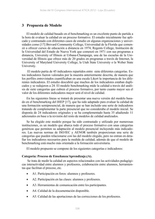 Actas del IV Congreso Internacional ATICA 2012 - Loja (Ecuador)




3 Propuesta de Modelo

    El modelo de calidad basado en el benchmarking es un excelente punto de partida a
la hora de evaluar la calidad en un proceso formativo. El estudio inicialmente fue apli-
cado y contrastado con diferentes casos de estudio en algunas organizaciones y univer-
sidades como [17] Brevard Community College, Universidad de la Florida que comen-
zó a ofrecer cursos de educación a distancia en 1974, Regents College, Institución de
la Universidad del Estado de Nueva York que comenzó en 1971 con sus programas a
distancia, University of Illinois at Urbana-Champaign, una de las escuelas de la Uni-
versidad de Illinois que ofrece más de 20 grados en programas a través de Internet, la
University of Maryland University College, la Utah State University o la Weber State
University.
     El modelo partía de 45 indicadores repartidos entre siete diferentes categorías. Es-
tos indicadores fueron valorados por la muestra anteriormente descrita, de manera que
los perfiles entrevistados cuantificaban en una escala Likert la importancia de los dife-
rentes indicadores. El estudio descubrió que muchos de los indicadores estaban dupli-
cados y se redujeron a 24. El modelo benchmarking mide la calidad a través del análi-
sis de siete categorías que cubren el proceso formativo, por tanto cuanto mayor sea el
valor de los diferentes indicadores mayor será el nivel de calidad.
    En las siguientes líneas se tratará de presentar una nueva versión del modelo basa-
do en el benchmarking del IHEP [17], que ha sido adaptado para evaluar la calidad de
una formación semipresencial, de manera que se han incluido una serie de indicadores
tratando de complementar la parte presencial que no consideraba el modelo inicial. Se
disponía de 24 indicadores originales y se ha complementado hasta 35 añadiendo 11
adicionales en base a la revisión del resto de modelos de calidad analizados.
    Se ha elegido este modelo porque ha sido contrastado y utilizado por numerosas
instituciones, es un modelo que abarca todo el proceso formativo con unas categorías
genéricas que permiten su adaptación al modelo presencial incluyendo más indicado-
res. Las nuevas normas de ISO/IEC y AENOR también proporcionan una serie de
categorías que pueden relacionarse con las del modelo elegido, pero no entran en deta-
llar los indicadores necesarios para la medida de calidad, además de que el modelo de
benchmarking está mucho más orientado a la formación universitaria.
   El modelo propuesto se compone de los siguientes categorías e indicadores:

Categoría: Proceso de Enseñanza/Aprendizaje.(A).
     Se trata de medir la calidad en aspectos relacionados con las actividades pedagógi-
cas interactividad entre alumnos y profesores, colaboración entre alumnos, herramien-
tas que facilitan el proceso, etc.
       A1. Participación en foros: alumnos y profesores.
       A2. Participación en las clases: alumnos y profesores.
       A3. Herramientas de comunicación entre los participantes.
       A4. Calidad de la documentación disponible.
       A5. Calidad de las aportaciones de las correcciones de los profesores.


                                           336
 