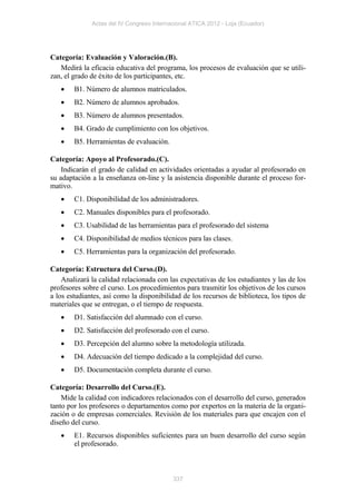 Actas del IV Congreso Internacional ATICA 2012 - Loja (Ecuador)




Categoría: Evaluación y Valoración.(B).
   Medirá la eficacia educativa del programa, los procesos de evaluación que se utili-
zan, el grado de éxito de los participantes, etc.
       B1. Número de alumnos matriculados.
       B2. Número de alumnos aprobados.
       B3. Número de alumnos presentados.
       B4. Grado de cumplimiento con los objetivos.
       B5. Herramientas de evaluación.

Categoría: Apoyo al Profesorado.(C).
    Indicarán el grado de calidad en actividades orientadas a ayudar al profesorado en
su adaptación a la enseñanza on-line y la asistencia disponible durante el proceso for-
mativo.
       C1. Disponibilidad de los administradores.
       C2. Manuales disponibles para el profesorado.
       C3. Usabilidad de las herramientas para el profesorado del sistema
       C4. Disponibilidad de medios técnicos para las clases.
       C5. Herramientas para la organización del profesorado.

Categoría: Estructura del Curso.(D).
    Analizará la calidad relacionada con las expectativas de los estudiantes y las de los
profesores sobre el curso. Los procedimientos para trasmitir los objetivos de los cursos
a los estudiantes, así como la disponibilidad de los recursos de biblioteca, los tipos de
materiales que se entregan, o el tiempo de respuesta.
       D1. Satisfacción del alumnado con el curso.
       D2. Satisfacción del profesorado con el curso.
       D3. Percepción del alumno sobre la metodología utilizada.
       D4. Adecuación del tiempo dedicado a la complejidad del curso.
       D5. Documentación completa durante el curso.

Categoría: Desarrollo del Curso.(E).
    Mide la calidad con indicadores relacionados con el desarrollo del curso, generados
tanto por los profesores o departamentos como por expertos en la materia de la organi-
zación o de empresas comerciales. Revisión de los materiales para que encajen con el
diseño del curso.
       E1. Recursos disponibles suficientes para un buen desarrollo del curso según
        el profesorado.



                                           337
 