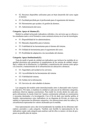Actas del IV Congreso Internacional ATICA 2012 - Loja (Ecuador)




       E2. Recursos disponibles suficientes para un buen desarrollo del curso según
        el alumno.
       E3. Facilidad percibida por el profesorado para el seguimiento del alumno.
       E4. Herramientas que ayudan a la gestión de alumnos.
       E5. Administración del curso.

Categoría: Apoyo al Alumno.(F).
    Medirá la calidad incluyendo indicadores referidos a los servicios que se ofrecen a
los estudiantes tanto a nivel formativo como asistencia técnica en el uso de tecnologías.
       F1. Disponibilidad de los administradores.
       F2. Manuales disponibles para el alumno.
       F3. Usabilidad de las herramientas para el alumno del sistema.
       F4. Utilidad de herramientas para el seguimiento del curso.
       F5. Posibilidad de adaptación a las necesidades del alumno.

Categoría: Apoyo Institucional.(G).
    Trata de medir el grado de calidad con indicadores que incluyen las medidas de se-
guridad electrónica que garantizan el cumplimiento de las normas de calidad, integri-
dad y validez de la información. La fiabilidad y centralización del sistema como apoyo
a la creación y mantenimiento de la infraestructura de educación a distancia.
       G1. Seguridad y privacidad en los servicios.
       G2. Accesibilidad de las herramientas del sistema
       G3. Fiabilidad del sistema.
       G4. Solidez de la información.
       G5. Servicios de valor añadido al alumno.

    Las categorías del modelo están interrelacionadas entre sí abarcando todo el proce-
so educativo. Por tanto, si medimos la calidad en cada una de las diferentes categorías,
podremos observar algunas conclusiones. Para medir los niveles dentro de cada cate-
goría utilizaremos la escala Likert de 5 puntos comúnmente utilizada en cuestionarios
y encuestas destinadas a la investigación. Con el fin de darle una interfaz gráfica al
modelo, representaremos estos indicadores en un diagrama de Kiviatt, en cuyos ejes
radiales se representan las diferentes categorías y las intersecciones entre los radios y la
circunferencia representan los valores alcanzados por la medida.

    Esta representación será a alto nivel ponderando las medidas de los diferentes indi-
cadores asociados a cada categoría. También será factible la representación de los
indicadores según cada categoría para analizar cuál de ellos es menor a la hora de pro-
poner un posible plan de mejora.




                                            338
 