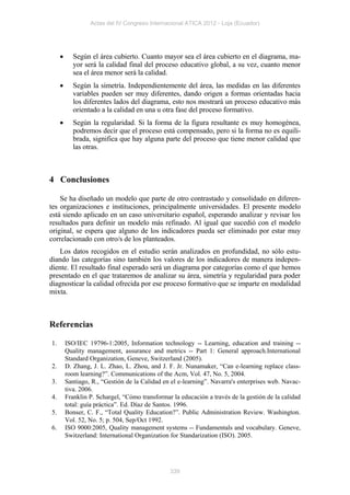 Actas del IV Congreso Internacional ATICA 2012 - Loja (Ecuador)




           Según el área cubierto. Cuanto mayor sea el área cubierto en el diagrama, ma-
            yor será la calidad final del proceso educativo global, a su vez, cuanto menor
            sea el área menor será la calidad.
           Según la simetría. Independientemente del área, las medidas en las diferentes
            variables pueden ser muy diferentes, dando origen a formas orientadas hacia
            los diferentes lados del diagrama, esto nos mostrará un proceso educativo más
            orientado a la calidad en una u otra fase del proceso formativo.
           Según la regularidad. Si la forma de la figura resultante es muy homogénea,
            podremos decir que el proceso está compensado, pero si la forma no es equili-
            brada, significa que hay alguna parte del proceso que tiene menor calidad que
            las otras.



4 Conclusiones

    Se ha diseñado un modelo que parte de otro contrastado y consolidado en diferen-
tes organizaciones e instituciones, principalmente universidades. El presente modelo
está siendo aplicado en un caso universitario español, esperando analizar y revisar los
resultados para definir un modelo más refinado. Al igual que sucedió con el modelo
original, se espera que alguno de los indicadores pueda ser eliminado por estar muy
correlacionado con otro/s de los planteados.
   Los datos recogidos en el estudio serán analizados en profundidad, no sólo estu-
diando las categorías sino también los valores de los indicadores de manera indepen-
diente. El resultado final esperado será un diagrama por categorías como el que hemos
presentado en el que trataremos de analizar su área, simetría y regularidad para poder
diagnosticar la calidad ofrecida por ese proceso formativo que se imparte en modalidad
mixta.



Referencias

1.       ISO/IEC 19796-1:2005, Information technology -- Learning, education and training --
         Quality management, assurance and metrics -- Part 1: General approach.International
         Standard Organization, Geneve, Switzerland (2005).
2.       D. Zhang, J. L. Zhao, L. Zhou, and J. F. Jr. Nunamaker, “Can e-learning replace class-
         room learning?”. Communications of the Acm, Vol. 47, No. 5, 2004.
3.       Santiago, R., “Gestión de la Calidad en el e-learning”. Navarra's enterprises web. Navac-
         tiva. 2006.
4.       Franklin P. Schargel, “Cómo transformar la educación a través de la gestión de la calidad
         total: guía práctica”. Ed. Díaz de Santos. 1996.
5.       Bonser, C. F., “Total Quality Education?”. Public Administration Review. Washington.
         Vol. 52, No. 5; p. 504, Sep/Oct 1992.
6.       ISO 9000:2005, Quality management systems -- Fundamentals and vocabulary. Geneve,
         Switzerland: International Organization for Standarization (ISO). 2005.




                                                339
 