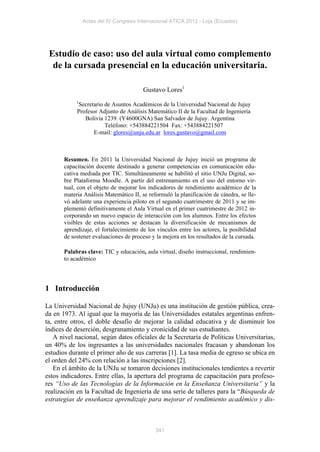 Actas del IV Congreso Internacional ATICA 2012 - Loja (Ecuador)




 Estudio de caso: uso del aula virtual como complemento
  de la cursada presencial en la educación universitaria.

                                        Gustavo Lores1
            1
            Secretario de Asuntos Académicos de la Universidad Nacional de Jujuy
            Profesor Adjunto de Análisis Matemático II de la Facultad de Ingeniería
               Bolivia 1239. (Y4600GNA) San Salvador de Jujuy. Argentina
                       Teléfono: +543884221504 Fax: +543884221507
                   E-mail: glores@unju.edu.ar lores.gustavo@gmail.com



       Resumen. En 2011 la Universidad Nacional de Jujuy inició un programa de
       capacitación docente destinado a generar competencias en comunicación edu-
       cativa mediada por TIC. Simultáneamente se habilitó el sitio UNJu Digital, so-
       bre Plataforma Moodle. A partir del entrenamiento en el uso del entorno vir-
       tual, con el objeto de mejorar los indicadores de rendimiento académico de la
       materia Análisis Matemático II, se reformuló la planificación de cátedra, se lle-
       vó adelante una experiencia piloto en el segundo cuatrimestre de 2011 y se im-
       plementó definitivamente el Aula Virtual en el primer cuatrimestre de 2012 in-
       corporando un nuevo espacio de interacción con los alumnos. Entre los efectos
       visibles de estas acciones se destacan la diversificación de mecanismos de
       aprendizaje, el fortalecimiento de los vínculos entre los actores, la posibilidad
       de sostener evaluaciones de proceso y la mejora en los resultados de la cursada.

       Palabras clave: TIC y educación, aula virtual, diseño instruccional, rendimien-
       to académico




1 Introducción

La Universidad Nacional de Jujuy (UNJu) es una institución de gestión pública, crea-
da en 1973. Al igual que la mayoría de las Universidades estatales argentinas enfren-
ta, entre otros, el doble desafío de mejorar la calidad educativa y de disminuir los
índices de deserción, desgranamiento y cronicidad de sus estudiantes.
   A nivel nacional, según datos oficiales de la Secretaría de Políticas Universitarias,
un 40% de los ingresantes a las universidades nacionales fracasan y abandonan los
estudios durante el primer año de sus carreras [1]. La tasa media de egreso se ubica en
el orden del 24% con relación a las inscripciones [2].
   En el ámbito de la UNJu se tomaron decisiones institucionales tendientes a revertir
estos indicadores. Entre ellas, la apertura del programa de capacitación para profeso-
res “Uso de las Tecnologías de la Información en la Enseñanza Universitaria” y la
realización en la Facultad de Ingeniería de una serie de talleres para la “Búsqueda de
estrategias de enseñanza aprendizaje para mejorar el rendimiento académico y dis-



                                             341
 