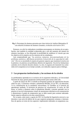 Actas del IV Congreso Internacional ATICA 2012 - Loja (Ecuador)




                      70%


                      60%
  Alumnos presentes




                      50%


                      40%


                      30%


                      20%


                      10%


                      0%
                            1   2    3   4   5   6   7   8   9   10   11   12    13   14   15   16   17   18   19   20   21   22   23   24   25   26   27

                                                                                  Clase


 Fig. 1. Porcentaje de alumnos presentes por clase teórica de Análisis Matemático II
     con relación al número de alumnos cursantes, evolución ciclo lectivo 2011.

   Entonces, no sólo los indicadores resultaban preocupantes en términos de no apro-
bación, sino también la realidad evidenciaba que a raíz del aumento del número de
alumnos inscriptos, se fue diluyendo la posibilidad de establecer el vínculo que una
los objetivos de la materia con los intereses de los estudiantes.
   Aun comprendiendo que “las prácticas rutinarias, descontextualizadas de los
problemas auténticos, difícilmente permitirán el desarrollo de la capacidad de refle-
xión” [4], no se encontraba la manera de generar espacios que reunieran la teoría con
la práctica y la práctica con problemas abiertos de ingeniería. Una de las limitaciones
centrales era la relación docente alumno. La otra, la urgencia de transmitir los conte-
nidos de la asignatura en un tiempo acotado, con reducidos espacios para el diálogo.


3 Las propuestas institucionales y las acciones de la cátedra

La problemática apuntada no es exclusiva de la asignatura indicada y, la Universidad
Nacional de Jujuy generó propuestas institucionales para actuar sobre ella.
   A partir de marzo de 2011 se diseñó un Programa gratuito de capacitación docente
sobre los ejes: 1) Entornos virtuales y plataforma Moodle; 2) Las TIC y la educación;
3) La virtualización de la enseñanza universitaria; 4) Variables en el proceso de
aprendizaje mediado; 5) Inclusión de prácticas de virtualización. El curso, de 240
horas, se realiza a distancia sobre la plataforma Moodle y permite aprender con la
práctica el uso de la herramienta virtual, de mecanismos alternativos de comunicación
y dimensionar el grado de compromiso que se debe asumir para sostener adecuada-
mente espacios educativos de estas características.
   Por su parte, entre junio y agosto de 2011 la Facultad de Ingeniería convocó a sus
docentes a una serie de talleres de los que surgieron propuestas comunes e intercam-
bios de aportes en torno de tres aspectos: implementar redictados en asignaturas cua-


                                                                                343
 