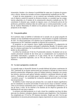 Actas del IV Congreso Internacional ATICA 2012 - Loja (Ecuador)




trimestrales, brindar a los alumnos la posibilidad de optar por el régimen de promo-
ción y ofrecer durante las cursadas acciones compensatorias mediadas por las TIC.
   A partir de estas propuestas y en un contexto que reclamaba acciones concretas
con el objetivo central de mejorar la eficiencia docente, se consideró que las compe-
tencias adquiridas en el manejo de la comunicación educativa mediada por las TIC
constituían el elemento que, sumado en algunos casos a la formación previa de los
profesores, permitiría cristalizar ideas de cambio que se venían posponiendo. La cáte-
dra de Análisis Matemático II elaboró en los primeros días de agosto de 2011, una
propuesta en dos etapas.


3.1 Una prueba piloto

En la primera etapa se habilitó el redictado de la cursada con un grupo pequeño de
alumnos en una modalidad mixta presencial y virtual durante el segundo cuatrimestre
de 2011. Se ofreció participar a los alumnos que no aprobaron la materia en el primer
cuatrimestre de 2011 habiendo cumplido el requisito de la asistencia.
   El propósito en esta instancia estuvo ligado principalmente a la adquisición de
práctica docente en la enseñanza utilizando la plataforma Moodle. El incentivo para
que los alumnos participen fue la posibilidad de alcanzar la condición de regular sin
perder un año académico.
   La oferta fue tomada por 14 de los 25 potenciales alumnos. Se planteó con un en-
cuentro presencial semanal de dos horas que se complementó con la propuesta de
actividades individuales y grupales en el aula virtual. De los 14 participantes, 11
lograron la regularidad superando, con un 79% de eficacia, los valores estadísticos
históricos.


3.2 La nueva propuesta a escala real

La segunda etapa se desarrolló durante la cursada habitual del primer cuatrimestre de
2012, partiendo de un diseño instruccional que incorporó el dictado de clases teórico
prácticas presenciales obligatorias, guías de trabajos prácticos integrales con consig-
nas teóricas, ejercicios para aplicar métodos rutinarios y problemas abiertos de inge-
niería y, finalmente una actividad grupal integradora y reflexiva que se denominó
“portafolio grupal”. La modalidad de evaluación adoptada permitió ofrecer el régi-
men de promoción.
   Se habilitó el aula virtual que por primera iba a ser usada de manera significativa
por los estudiantes en nuestra universidad. El inicio de las clases se destinó a introdu-
cirlos en las técnicas elementales para su empleo, en la metodología colaborativa y el
uso de foros y wikis. Se les informó a los alumnos de los objetivos generales de la
habilitación de este nuevo espacio.
   La primera actividad propuesta en el aula virtual fue completar una base de datos
para que los alumnos consignen algunos elementos para diagnóstico. Este formulario
fue completado por 132 de los 183 alumnos inscriptos. Surgió que sólo 5 de los que
respondieron la encuesta personal pasaron alguna experiencia en cursos no presencia-



                                           344
 