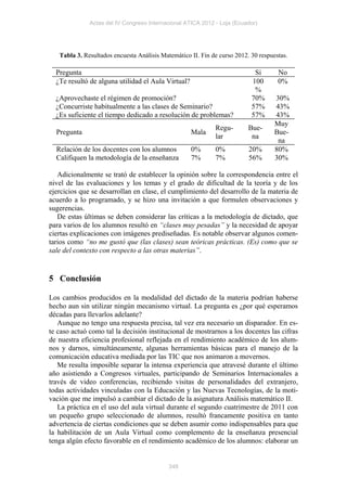 Actas del IV Congreso Internacional ATICA 2012 - Loja (Ecuador)




   Tabla 3. Resultados encuesta Análisis Matemático II. Fin de curso 2012. 30 respuestas.

  Pregunta                                                                  Si       No
  ¿Te resultó de alguna utilidad el Aula Virtual?                          100       0%
                                                                            %
  ¿Aprovechaste el régimen de promoción?                                   70%      30%
  ¿Concurriste habitualmente a las clases de Seminario?                    57%      43%
  ¿Es suficiente el tiempo dedicado a resolución de problemas?             57%      43%
                                                                                    Muy
                                                             Regu-        Bue-
  Pregunta                                          Mala                            Bue-
                                                             lar           na
                                                                                     na
  Relación de los docentes con los alumnos          0%       0%           20%       80%
  Califiquen la metodología de la enseñanza         7%       7%           56%       30%

   Adicionalmente se trató de establecer la opinión sobre la correspondencia entre el
nivel de las evaluaciones y los temas y el grado de dificultad de la teoría y de los
ejercicios que se desarrollan en clase, el cumplimiento del desarrollo de la materia de
acuerdo a lo programado, y se hizo una invitación a que formulen observaciones y
sugerencias.
   De estas últimas se deben considerar las críticas a la metodología de dictado, que
para varios de los alumnos resultó en “clases muy pesadas” y la necesidad de apoyar
ciertas explicaciones con imágenes prediseñadas. Es notable observar algunos comen-
tarios como “no me gustó que (las clases) sean teóricas prácticas. (Es) como que se
sale del contexto con respecto a las otras materias”.


5 Conclusión

Los cambios producidos en la modalidad del dictado de la materia podrían haberse
hecho aun sin utilizar ningún mecanismo virtual. La pregunta es ¿por qué esperamos
décadas para llevarlos adelante?
   Aunque no tengo una respuesta precisa, tal vez era necesario un disparador. En es-
te caso actuó como tal la decisión institucional de mostrarnos a los docentes las cifras
de nuestra eficiencia profesional reflejada en el rendimiento académico de los alum-
nos y darnos, simultáneamente, algunas herramientas básicas para el manejo de la
comunicación educativa mediada por las TIC que nos animaron a movernos.
   Me resulta imposible separar la intensa experiencia que atravesé durante el último
año asistiendo a Congresos virtuales, participando de Seminarios Internacionales a
través de video conferencias, recibiendo visitas de personalidades del extranjero,
todas actividades vinculadas con la Educación y las Nuevas Tecnologías, de la moti-
vación que me impulsó a cambiar el dictado de la asignatura Análisis matemático II.
   La práctica en el uso del aula virtual durante el segundo cuatrimestre de 2011 con
un pequeño grupo seleccionado de alumnos, resultó francamente positiva en tanto
advertencia de ciertas condiciones que se deben asumir como indispensables para que
la habilitación de un Aula Virtual como complemento de la enseñanza presencial
tenga algún efecto favorable en el rendimiento académico de los alumnos: elaborar un


                                            348
 