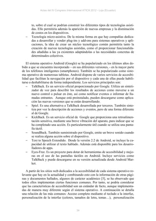 Actas del IV Congreso Internacional ATICA 2012 - Loja (Ecuador)




       to, sobre el cual se podrían construir los diferentes tipos de tecnologías asisti-
       das. Ello permitiría además la aparición de nuevas empresas y la disminución
       de costos en los dispositivos.
      Tecnología micro-asistiva. De la misma forma en que hay compañías dedica-
       das a desarrollar y vender plug-ins y add-ons para sistemas operativos y apli-
       caciones, la idea de crear un núcleo tecnológico común permitiría tanto la
       creación de nuevas tecnologías asistidas, como el proporcionar funcionalida-
       des añadidas a las ya existentes adaptándolas a las necesidades concretas de
       determinados colectivos.

   El sistema operativo Android (Google) se ha popularizado en los últimos años de-
bido a que se encuentra incorporado – en sus diferentes versiones, - en la mayor parte
de los teléfonos inteligentes (smartphones). También se ha popularizado como siste-
ma operativo de numerosas tabletas. Android dispone de varios servicios de accesibi-
lidad que facilitan la navegación por el dispositivo y cada una de ellas puede habili-
tarse o deshabilitarse de forma independiente. Los servicios principales son:
    TalkBack. Es un servicio oficial proporcionado por Google. Utiliza un sinteti-
        zador de voz para describir los resultados de acciones como moverse a un
        nuevo control o pulsar en éste, así como notificar eventos o informar de lla-
        madas entrantes. Aunque está preinstalado, pueden descargarse como aplica-
        ción las nuevas versiones que se están desarrollando.
    Spiel. Es una alternativa a TalkBack desarrollada por terceros. También sinte-
        tiza por voz la descripción de acciones y eventos, pero de una forma diferente
        al de Google.
    KickBack. Es un servicio oficial de Google que proporciona una retroalimen-
        tación sensitiva, mediante una breve vibración del aparato, para indicar que se
        ha completado una acción. Es particularmente útil cuando se utiliza una panta-
        lla táctil.
    SoundBack. También suministrado por Google, emite un breve sonido cuando
        se realiza alguna acción sobre el dispositivo.
    Text to Speech Extendido. Desde la versión 2.2 de Android, se incluye la ca-
        pacidad de utilizar el texto hablado. Además está disponible para los desarro-
        lladores de apps.
    Eyes-Free. Es un proyecto para dotar de herramientas de accesibilidad y mejo-
        ras en el uso de las pantallas táctiles en Android. Incluye servicios como
        TalkBack y puede descargarse en su versión actualizada desde Android Mar-
        ket.

   A partir de los sitios web dedicados a la accesibilidad de cada sistema operativo re-
levante que hay en la actualidad y combinando esto con la información de otras pági-
nas y documentos hallados, algunos de carácter académico [5], se ha observado que
todos ellos implementan ciertas funciones comunes. Por tanto, se podría considerar
que las características de accesibilidad son un estándar de facto, aunque implementa-
das de manera muy diferente según el sistema operativo. A continuación se detalla
una relación de las más comunes: Acceso completo mediante el teclado a la interfaz,
personalización de la interfaz (colores, tamaños de letra, temas…), personalización


                                            34
 