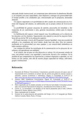 Actas del IV Congreso Internacional ATICA 2012 - Loja (Ecuador)




adecuado diseño instruccional, ser competente para administrar la plataforma Moodle
y, en conjunto con estas capacidades, estar dispuesto a entregar con generosidad todo
el tiempo posible a los estudiantes que, entusiasmados por la propuesta, demandan
atención.
   Un aspecto importante es la posibilidad de abrir canales de comunicación en el te-
rreno del lenguaje del alumno, un adolescente con su propia cultura de Generación
Net.
   La posibilidad de generar encuestas de opinión, procesarlas de inmediato y dar
respuestas de un cuatrimestre a otro, generan mecanismos válidos para la mejora
continua.
   La habilitación del espacio virtual impactó muy favorablemente en la relación de
los docentes con los alumnos. Seguramente este aspecto es una de las mayores forta-
lezas del uso de las TIC en la educación superior.
   El Estado nacional, a través del Programa Conectar Igualdad, viene proveyendo de
netbook a los estudiantes del nivel medio, desde hace dos años. Hoy los estamos
recibiendo en la universidad con estos equipos y con conectividad inalámbrica en
todos nuestros edificios.
   Las ventajas de utilizar las tecnologías de la comunicación en los procesos de en-
señanza y de aprendizaje son múltiples.
   A mi criterio, dar un paso en esta dirección es valioso. En esl presente estudio de
caso, este primer avance, con seguridad y convicción, llevará a los venideros. En la
medida de que compartamos las experiencias y estemos dispuestos a aprender, no veo
límites en este camino, más allá de nuestra propia capacidad de trabajo, individual,
grupal e institucional.


Referencias

1.   Secretaría de Políticas Universitarias. Lineamientos generales proyecto de apoyo para el
     mejoramiento de la enseñanza en primer año de carreras de grado de ciencias exactas y
     naturales, ciencias económicas e informática. Página 4. Consultado el 18-07-12 en
     http://www.frm.utn.edu.ar/tutorias/archivos/ME-SPU-PROYECTO%20PACENI.pdf
2.   Anuario 2009. Estadísticas Universitarias. Página 89. Consultado el 18-07-12 en
     http://repositorio.educacion.gov.ar:8080/dspace/bitstream/handle/123456789/66203/Anuar
     io-2009.pdf?sequence=1
3.   Datos registrados por la cátedra incluidos en la Ficha de Actividades Curriculares presen-
     tada a la Comisión Nacional de Evaluación y Acreditación Universitaria en 2012.
4.   Litwin, E.: La tecnología y sus desafíos en las nuevas propuestas para el aula. Libreria-
     Editorial El Ateneo, Buenos Aires (1997)
5.   Datos registrados por la cátedra.
6.   Extracto de la autoevaluación del portafolio del Grupo x(5x+y)=6 integrado por Belén,
     Gabriel, Leonela, María, Paola y Viviana.




                                             349
 