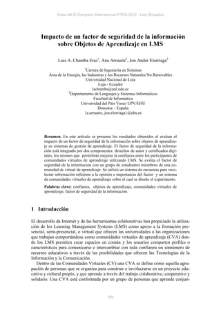 Actas del IV Congreso Internacional ATICA 2012 - Loja (Ecuador)




     Impacto de un factor de seguridad de la información
          sobre Objetos de Aprendizaje en LMS

               Luis A. Chamba Eras1, Ana Arruarte2, Jon Ander Elorriaga2
                               1
                                 Carrera de Ingeniería en Sistemas
         Área de la Energía, las Industrias y los Recursos Naturales No Renovables
                                Universidad Nacional de Loja
                                        Loja - Ecuador
                                    lachamba@unl.edu.ec
                     2
                       Departamento de Lenguajes y Sistemas Informáticos
                                     Facultad de Informática
                             Universidad del País Vasco UPV/EHU
                                        Donostia – España
                               {a.arruarte, jon.elorriaga}@ehu.es




       Resumen. En este artículo se presenta los resultados obtenidos al evaluar el
       impacto de un factor de seguridad de la información sobre objetos de aprendiza-
       je en sistemas de gestión de aprendizaje. El factor de seguridad de la informa-
       ción está integrado por dos componentes: derechos de autor y certificados digi-
       tales, los mismos que permitirán mejorar la confianza entre los participantes de
       comunidades virtuales de aprendizaje utilizando LMS. Se evalúa el factor de
       seguridad de la información con un grupo de estudiantes miembros de una co-
       munidad de virtual de aprendizaje. Se utilizó un sistema de encuestas para reco-
       lectar información referente a la opinión e importancia del factor y un sistema
       de comunidades virtuales de aprendizaje sobre el cual se diseño el experimento.
       Palabras clave: confianza, objetos de aprendizaje, comunidades virtuales de
       aprendizaje, factor de seguridad de la información.



1 Introducción

El desarrollo de Internet y de las herramientas colaborativas han propiciado la utiliza-
ción de los Learning Management Systems (LMS) como apoyo a la formación pre-
sencial, semi-presencial, o virtual que ofrecen las universidades o las organizaciones
que trabajan comportándose como comunidades virtuales de aprendizaje (CVA) don-
de los LMS permiten crear espacios en común y los usuarios comparten perfiles o
características para comunicarse e intercambiar con toda confianza un sinnúmero de
recursos educativos a través de las posibilidades que ofrecen las Tecnologías de la
Información y la Comunicación.
   Dentro de las Comunidades Virtuales (CV) una CVA se define como aquella agru-
pación de personas que se organiza para construir e involucrarse en un proyecto edu-
cativo y cultural propio, y que aprende a través del trabajo colaborativo, cooperativo y
solidario. Una CVA está conformada por un grupo de personas que aprende conjun-


                                             350
 