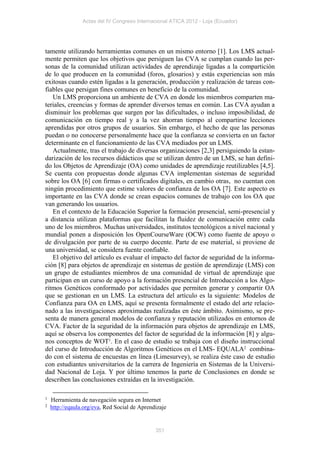 Actas del IV Congreso Internacional ATICA 2012 - Loja (Ecuador)




tamente utilizando herramientas comunes en un mismo entorno [1]. Los LMS actual-
mente permiten que los objetivos que persiguen las CVA se cumplan cuando las per-
sonas de la comunidad utilizan actividades de aprendizaje ligadas a la compartición
de lo que producen en la comunidad (foros, glosarios) y estás experiencias son más
exitosas cuando estén ligadas a la generación, producción y realización de tareas con-
fiables que persigan fines comunes en beneficio de la comunidad.
   Un LMS proporciona un ambiente de CVA en donde los miembros comparten ma-
teriales, creencias y formas de aprender diversos temas en común. Las CVA ayudan a
disminuir los problemas que surgen por las dificultades, o incluso imposibilidad, de
comunicación en tiempo real y a la vez ahorran tiempo al compartirse lecciones
aprendidas por otros grupos de usuarios. Sin embargo, el hecho de que las personas
puedan o no conocerse personalmente hace que la confianza se convierta en un factor
determinante en el funcionamiento de las CVA mediados por un LMS.
   Actualmente, tras el trabajo de diversas organizaciones [2,3] persiguiendo la estan-
darización de los recursos didácticos que se utilizan dentro de un LMS, se han defini-
do los Objetos de Aprendizaje (OA) como unidades de aprendizaje reutilizables [4,5].
Se cuenta con propuestas donde algunas CVA implementan sistemas de seguridad
sobre los OA [6] con firmas o certificados digitales, en cambio otras, no cuentan con
ningún procedimiento que estime valores de confianza de los OA [7]. Este aspecto es
importante en las CVA donde se crean espacios comunes de trabajo con los OA que
van generando los usuarios.
   En el contexto de la Educación Superior la formación presencial, semi-presencial y
a distancia utilizan plataformas que facilitan la fluidez de comunicación entre cada
uno de los miembros. Muchas universidades, institutos tecnológicos a nivel nacional y
mundial ponen a disposición los OpenCourseWare (OCW) como fuente de apoyo o
de divulgación por parte de su cuerpo docente. Parte de ese material, si proviene de
una universidad, se considera fuente confiable.
   El objetivo del artículo es evaluar el impacto del factor de seguridad de la informa-
ción [8] para objetos de aprendizaje en sistemas de gestión de aprendizaje (LMS) con
un grupo de estudiantes miembros de una comunidad de virtual de aprendizaje que
participan en un curso de apoyo a la formación presencial de Introducción a los Algo-
ritmos Genéticos conformado por actividades que permiten generar y compartir OA
que se gestionan en un LMS. La estructura del artículo es la siguiente: Modelos de
Confianza para OA en LMS, aquí se presenta formalmente el estado del arte relacio-
nado a las investigaciones aproximadas realizadas en éste ámbito. Asimismo, se pre-
senta de manera general modelos de confianza y reputación utilizados en entornos de
CVA. Factor de la seguridad de la información para objetos de aprendizaje en LMS,
aquí se observa los componentes del factor de seguridad de la información [8] y algu-
nos conceptos de WOT1. En el caso de estudio se trabaja con el diseño instruccional
del curso de Introducción de Algoritmos Genéticos en el LMS- EQUALA2 combina-
do con el sistema de encuestas en línea (Limesurvey), se realiza éste caso de estudio
con estudiantes universitarios de la carrera de Ingeniería en Sistemas de la Universi-
dad Nacional de Loja. Y por último tenemos la parte de Conclusiones en donde se
describen las conclusiones extraídas en la investigación.

1   Herramienta de navegación segura en Internet
2   http://eqaula.org/eva, Red Social de Aprendizaje


                                               351
 