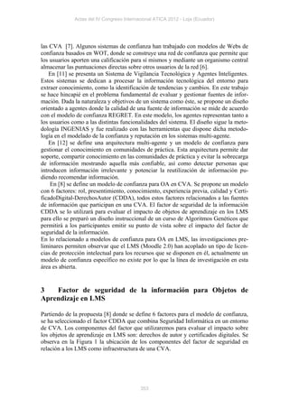 Actas del IV Congreso Internacional ATICA 2012 - Loja (Ecuador)




las CVA [7]. Algunos sistemas de confianza han trabajado con modelos de Webs de
confianza basados en WOT, donde se construye una red de confianza que permite que
los usuarios aporten una calificación para sí mismos y mediante un organismo central
almacenar las puntuaciones directas sobre otros usuarios de la red [6].
    En [11] se presenta un Sistema de Vigilancia Tecnológica y Agentes Inteligentes.
Estos sistemas se dedican a procesar la información tecnológica del entorno para
extraer conocimiento, como la identificación de tendencias y cambios. En este trabajo
se hace hincapié en el problema fundamental de evaluar y gestionar fuentes de infor-
mación. Dada la naturaleza y objetivos de un sistema como éste, se propone un diseño
orientado a agentes donde la calidad de una fuente de información se mide de acuerdo
con el modelo de confianza REGRET. En este modelo, los agentes representan tanto a
los usuarios como a las distintas funcionalidades del sistema. El diseño sigue la meto-
dología INGENIAS y fue realizado con las herramientas que dispone dicha metodo-
logía en el modelado de la confianza y reputación en los sistemas multi-agente.
    En [12] se define una arquitectura multi-agente y un modelo de confianza para
gestionar el conocimiento en comunidades de práctica. Esta arquitectura permite dar
soporte, compartir conocimiento en las comunidades de práctica y evitar la sobrecarga
de información mostrando aquella más confiable, así como detectar personas que
introducen información irrelevante y potenciar la reutilización de información pu-
diendo recomendar información.
    En [8] se define un modelo de confianza para OA en CVA. Se propone un modelo
con 6 factores: rol, presentimiento, conocimiento, experiencia previa, calidad y Certi-
ficadoDigital-DerechosAutor (CDDA), todos estos factores relacionados a las fuentes
de información que participan en una CVA. El factor de seguridad de la información
CDDA se lo utilizará para evaluar el impacto de objetos de aprendizaje en los LMS
para ello se preparó un diseño instruccional de un curso de Algoritmos Genéticos que
permitirá a los participantes emitir su punto de vista sobre el impacto del factor de
seguridad de la información.
En lo relacionado a modelos de confianza para OA en LMS, las investigaciones pre-
liminares permiten observar que el LMS (Moodle 2.0) han acoplado un tipo de licen-
cias de protección intelectual para los recursos que se disponen en él, actualmente un
modelo de confianza específico no existe por lo que la línea de investigación en esta
área es abierta.


3   Factor de seguridad de la información para Objetos de
Aprendizaje en LMS

Partiendo de la propuesta [8] donde se define 6 factores para el modelo de confianza,
se ha seleccionado el factor CDDA que combina Seguridad Informática en un entorno
de CVA. Los componentes del factor que utilizaremos para evaluar el impacto sobre
los objetos de aprendizaje en LMS son: derechos de autor y certificados digitales. Se
observa en la Figura 1 la ubicación de los componentes del factor de seguridad en
relación a los LMS como infraestructura de una CVA.




                                           353
 