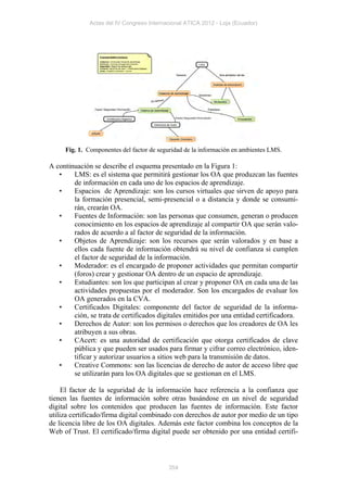 Actas del IV Congreso Internacional ATICA 2012 - Loja (Ecuador)




     Fig. 1. Componentes del factor de seguridad de la información en ambientes LMS.

A continuación se describe el esquema presentado en la Figura 1:
   •    LMS: es el sistema que permitirá gestionar los OA que produzcan las fuentes
        de información en cada uno de los espacios de aprendizaje.
   •    Espacios de Aprendizaje: son los cursos virtuales que sirven de apoyo para
        la formación presencial, semi-presencial o a distancia y donde se consumi-
        rán, crearán OA.
   •    Fuentes de Información: son las personas que consumen, generan o producen
        conocimiento en los espacios de aprendizaje al compartir OA que serán valo-
        rados de acuerdo a al factor de seguridad de la información.
   •    Objetos de Aprendizaje: son los recursos que serán valorados y en base a
        ellos cada fuente de información obtendrá su nivel de confianza si cumplen
        el factor de seguridad de la información.
   •    Moderador: es el encargado de proponer actividades que permitan compartir
        (foros) crear y gestionar OA dentro de un espacio de aprendizaje.
   •    Estudiantes: son los que participan al crear y proponer OA en cada una de las
        actividades propuestas por el moderador. Son los encargados de evaluar los
        OA generados en la CVA.
   •    Certificados Digitales: componente del factor de seguridad de la informa-
        ción, se trata de certificados digitales emitidos por una entidad certificadora.
   •    Derechos de Autor: son los permisos o derechos que los creadores de OA les
        atribuyen a sus obras.
   •    CAcert: es una autoridad de certificación que otorga certificados de clave
        pública y que pueden ser usados para firmar y cifrar correo electrónico, iden-
        tificar y autorizar usuarios a sitios web para la transmisión de datos.
   •    Creative Commons: son las licencias de derecho de autor de acceso libre que
        se utilizarán para los OA digitales que se gestionan en el LMS.

     El factor de la seguridad de la información hace referencia a la confianza que
tienen las fuentes de información sobre otras basándose en un nivel de seguridad
digital sobre los contenidos que producen las fuentes de información. Este factor
utiliza certificado/firma digital combinado con derechos de autor por medio de un tipo
de licencia libre de los OA digitales. Además este factor combina los conceptos de la
Web of Trust. El certificado/firma digital puede ser obtenido por una entidad certifi-



                                           354
 