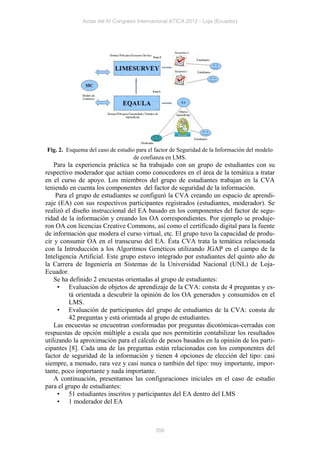 Actas del IV Congreso Internacional ATICA 2012 - Loja (Ecuador)




Fig. 2. Esquema del caso de estudio para el factor de Seguridad de la Información del modelo
                                   de confianza en LMS.
    Para la experiencia práctica se ha trabajado con un grupo de estudiantes con su
respectivo moderador que actúan como conocedores en el área de la temática a tratar
en el curso de apoyo. Los miembros del grupo de estudiantes trabajan en la CVA
teniendo en cuenta los componentes del factor de seguridad de la información.
     Para el grupo de estudiantes se configuró la CVA creando un espacio de aprendi-
zaje (EA) con sus respectivos participantes registrados (estudiantes, moderador). Se
realizó el diseño instruccional del EA basado en los componentes del factor de segu-
ridad de la información y creando los OA correspondientes. Por ejemplo se produje-
ron OA con licencias Creative Commons, así como el certificado digital para la fuente
de información que modera el curso virtual, etc. El grupo tuvo la capacidad de produ-
cir y consumir OA en el transcurso del EA. Ésta CVA trata la temática relacionada
con la Introducción a los Algoritmos Genéticos utilizando JGAP en el campo de la
Inteligencia Artificial. Este grupo estuvo integrado por estudiantes del quinto año de
la Carrera de Ingeniería en Sistemas de la Universidad Nacional (UNL) de Loja-
Ecuador.
    Se ha definido 2 encuestas orientadas al grupo de estudiantes:
      • Evaluación de objetos de aprendizaje de la CVA: consta de 4 preguntas y es-
          tá orientada a descubrir la opinión de los OA generados y consumidos en el
          LMS.
      • Evaluación de participantes del grupo de estudiantes de la CVA: consta de
          42 preguntas y está orientada al grupo de estudiantes.
    Las encuestas se encuentran conformadas por preguntas dicotómicas-cerradas con
respuestas de opción múltiple a escala que nos permitirán contabilizar los resultados
utilizando la aproximación para el cálculo de pesos basados en la opinión de los parti-
cipantes [8]. Cada una de las preguntas están relacionadas con los componentes del
factor de seguridad de la información y tienen 4 opciones de elección del tipo: casi
siempre, a menudo, rara vez y casi nunca o también del tipo: muy importante, impor-
tante, poco importante y nada importante.
    A continuación, presentamos las configuraciones iniciales en el caso de estudio
para el grupo de estudiantes:
      • 51 estudiantes inscritos y participantes del EA dentro del LMS
      • 1 moderador del EA



                                            356
 
