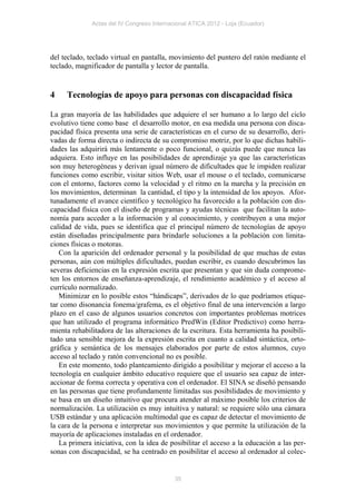 Actas del IV Congreso Internacional ATICA 2012 - Loja (Ecuador)




del teclado, teclado virtual en pantalla, movimiento del puntero del ratón mediante el
teclado, magnificador de pantalla y lector de pantalla.


4    Tecnologías de apoyo para personas con discapacidad física

La gran mayoría de las habilidades que adquiere el ser humano a lo largo del ciclo
evolutivo tiene como base el desarrollo motor, en esa medida una persona con disca-
pacidad física presenta una serie de características en el curso de su desarrollo, deri-
vadas de forma directa o indirecta de su compromiso motriz, por lo que dichas habili-
dades las adquirirá más lentamente o poco funcional, o quizás puede que nunca las
adquiera. Esto influye en las posibilidades de aprendizaje ya que las características
son muy heterogéneas y derivan igual número de dificultades que le impiden realizar
funciones como escribir, visitar sitios Web, usar el mouse o el teclado, comunicarse
con el entorno, factores como la velocidad y el ritmo en la marcha y la precisión en
los movimientos, determinan la cantidad, el tipo y la intensidad de los apoyos. Afor-
tunadamente el avance científico y tecnológico ha favorecido a la población con dis-
capacidad física con el diseño de programas y ayudas técnicas que facilitan la auto-
nomía para acceder a la información y al conocimiento, y contribuyen a una mejor
calidad de vida, pues se identifica que el principal número de tecnologías de apoyo
están diseñadas principalmente para brindarle soluciones a la población con limita-
ciones físicas o motoras.
   Con la aparición del ordenador personal y la posibilidad de que muchas de estas
personas, aún con múltiples dificultades, puedan escribir, es cuando descubrimos las
severas deficiencias en la expresión escrita que presentan y que sin duda comprome-
ten los entornos de enseñanza-aprendizaje, el rendimiento académico y el acceso al
currículo normalizado.
   Minimizar en lo posible estos “hándicaps”, derivados de lo que podríamos etique-
tar como disonancia fonema/grafema, es el objetivo final de una intervención a largo
plazo en el caso de algunos usuarios concretos con importantes problemas motrices
que han utilizado el programa informático PredWin (Editor Predictivo) como herra-
mienta rehabilitadora de las alteraciones de la escritura. Esta herramienta ha posibili-
tado una sensible mejora de la expresión escrita en cuanto a calidad sintáctica, orto-
gráfica y semántica de los mensajes elaborados por parte de estos alumnos, cuyo
acceso al teclado y ratón convencional no es posible.
   En este momento, todo planteamiento dirigido a posibilitar y mejorar el acceso a la
tecnología en cualquier ámbito educativo requiere que el usuario sea capaz de inter-
accionar de forma correcta y operativa con el ordenador. El SINA se diseñó pensando
en las personas que tiene profundamente limitadas sus posibilidades de movimiento y
se basa en un diseño intuitivo que procura atender al máximo posible los criterios de
normalización. La utilización es muy intuitiva y natural: se requiere sólo una cámara
USB estándar y una aplicación multimodal que es capaz de detectar el movimiento de
la cara de la persona e interpretar sus movimientos y que permite la utilización de la
mayoría de aplicaciones instaladas en el ordenador.
   La primera iniciativa, con la idea de posibilitar el acceso a la educación a las per-
sonas con discapacidad, se ha centrado en posibilitar el acceso al ordenador al colec-


                                            35
 