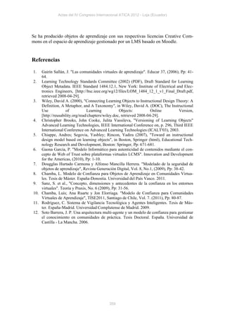 Actas del IV Congreso Internacional ATICA 2012 - Loja (Ecuador)




Se ha producido objetos de aprendizaje con sus respectivas licencias Creative Com-
mons en el espacio de aprendizaje gestionado por un LMS basado en Moodle.


Referencias

1.  Gairín Sallán, J. "Las comunidades virtuales de aprendizaje". Educar 37, (2006), Pp: 41-
    64.
2. Learning Technology Standards Committee (2002) (PDF), Draft Standard for Learning
    Object Metadata. IEEE Standard 1484.12.1, New York: Institute of Electrical and Elec-
    tronics Engineers, [http://ltsc.ieee.org/wg12/files/LOM_1484_12_1_v1_Final_Draft.pdf,
    retrieved 2008-04-29].
3. Wiley, David A. (2000), "Connecting Learning Objects to Instructional Design Theory: A
    Definition, A Metaphor, and A Taxonomy", in Wiley, David A. (DOC), The Instructional
    Use            of           Learning           Objects:           Online          Version,
    [http://reusability.org/read/chapters/wiley.doc, retrieved 2008-04-29].
4. Christopher Brooks, John Cooke, Julita Vassileva, "Versioning of Learning Objects"
    Advanced Learning Technologies, IEEE International Conference on, p. 296, Third IEEE
    International Conference on Advanced Learning Technologies (ICALT'03), 2003.
5. Chiappe, Andres; Segovia, Yasbley; Rincon, Yadira (2007), "Toward an instructional
    design model based on learning objects", in Boston, Springer (html), Educational Tech-
    nology Research and Development, Boston: Springer, Pp: 671-681.
6. Gaona García, P. "Modelo Informático para autenticidad de contenidos mediante el con-
    cepto de Web of Trust sobre plataformas virtuales LCMS". Innovation and Development
    for the Americas, (2010), Pp: 1-10.
7. Dougglas Hurtado Carmona y Alfonso Mancilla Herrera. "Modelado de la seguridad de
    objetos de aprendizaje", Revista Generación Digital, Vol. 8, No.1, (2009), Pp: 38-42.
8. Chamba, L. Modelo de Confianza para Objetos de Aprendizaje en Comunidades Virtua-
    les. Tesis de Máster. España-Donostia. Universidad del País Vasco. 2011.
9. Sanz, S. et al., "Concepto, dimensiones y antecedentes de la confianza en los entornos
    virtuales". Teoría y Praxis, No. 6 (2009), Pp: 31-56.
10. Chamba, Luis; Ana Ruarte y Jon Elorriaga. "Modelo de Confianza para Comunidades
    Virtuales de Aprendizaje", TISE2011, Santiago de Chile, Vol. 7. (2011), Pp: 80-87.
11. Rodríguez, C. Sistema de Vigilancia Tecnológica y Agentes Inteligentes. Tesis de Más-
    ter. España-Madrid. Universidad Complutense de Madrid. 2009.
12. Soto Barrera, J. P. Una arquitectura multi-agente y un modelo de confianza para gestionar
    el conocimiento en comunidades de práctica. Tesis Doctoral. España. Universidad de
    Castilla - La Mancha. 2006.




                                            359
 