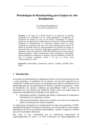 Actas del IV Congreso Internacional ATICA 2012 - Loja (Ecuador)




    Metodologías de Benchmarking para Equipos de Alto
                      Rendimiento

                                 Luis Sánchez Rodrigálvarez
                                  Luis.sanchez.rod@gmail.com



        Resumen. A lo largo de la última década se ha producido un aumento
        exponencial del rendimiento de los supercomputadores, acompañado del
        incremento del número de cores de los sistema. Actualmente, los equipos
        listados por la organización Top500 alcanzan el rango de los Pflops ejecutando
        programas de benchmarking. Los fabricantes también tienen en cuenta
        características de potencia para que estos sean energéticamente eficientes. El
        listado de green500 ordena los supercomputadores en función del número de
        operaciones por vatio consumido. Según datos recogidos en junio de 2012 se
        alcanzaron valores por encima de 2.000 MFLOPS/W para los veinte primeros
        supercomputadores. Ambas clasificaciones están directamente relacionadas,
        siendo actualmente la tendencia, el alcanzar el mayor rendimiento sin dejar de
        lado el consumo energético, rumbo a lo que se conoce como
        “supercomputación verde”.

        Keywords: benchmarking, rendimiento, potencia, Top500, green500, flops,
        SPEC.




1 Introducción

Las técnicas de benchmarking se emplean para medir, a través de la ejecución de uno
o varios programas, el rendimiento de un sistema o de una parte específica de un
computador. Cuando estas técnicas son empleadas para medir el rendimiento de un
supercomputador por un administrador de sistemas, requieren de programas o suites
de benchmarks con cálculos complejos que generalmente miden el número de
operaciones en coma flotante por unidad de tiempo. Existe una amplia gama de
programas de benchmarking clasificados en dos grupos [1]:
        Benchmarks sintéticos: diseñados para medir el rendimiento de componentes
         individuales de un ordenador o sistema.
        Aplicaciones benchmark: aplicaciones comunes con el fin de ser usadas para
         probar el rendimiento de sistemas completos.
La organización encargada de la estandarización de todos estos programas es SPEC
(Standard Performance Evaluation Corporation), esta está dividida en varios grupos,
dependiendo del fin de los productos desarrollados y reciben el soporte en muchos
casos de los principales fabricantes.
Dos veces al año, coincidiendo con la Conferencia Internacional de
Supercomputadores en junio y la IEEE Conferencia de Supercomputadores de


                                             360
 