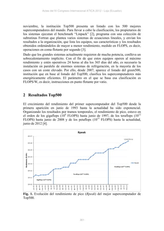Actas del IV Congreso Internacional ATICA 2012 - Loja (Ecuador)




noviembre, la institución Top500 presenta un listado con los 500 mejores
supercomputadores del mundo. Para llevar a cabo la clasificación, los propietarios de
los sistemas ejecutan el benchmark “Linpack” [2], programa con una colección de
subrutinas Fortran que plantea varios sistemas de ecuaciones lineales, y envían los
resultados a la organización, que lista los equipos, sus características y los resultados
obtenidos ordenándolos de mayor a menor rendimiento, medido en FLOPS, es decir,
operaciones en coma flotante por segundo [3].
Dado que los grandes sistemas actualmente requieren de mucha potencia, conlleva un
sobrecalentamiento implícito. Con el fin de que estos equipos operen al máximo
rendimiento y estén operativos 24 horas al día los 365 días del año, es necesario la
instalación en paralelo de enormes sistemas de refrigeración, en la mayoría de los
casos con un coste elevado. Por ello, desde 2007, aparece el listado del green500,
institución que en base al listado del Top500, clasifica los supercomputadores más
energéticamente eficientes. El parámetro en el que se basa esa clasificación es
FLOPS/W, es decir, instrucciones en punto flotante por vatio.


2 Resultados Top500

El crecimiento del rendimiento del primer supercomputador del Top500 desde la
primera aparición en junio de 1993 hasta la actualidad ha sido exponencial.
Organizando los resultados por tramos temporales, el rendimiento de pico, estuvo en
el orden de los gigaflops (109 FLOPS) hasta junio de 1997, de los teraflops (1012
FLOPS) hasta junio de 2008 y de los petaflops (1015 FLOPS) hasta la actualidad,
junio de 2012 [4].




Fig. 1. Evolución del rendimiento de pico (Rpeak) del mejor supercomputador de
Top500.




                                           361
 