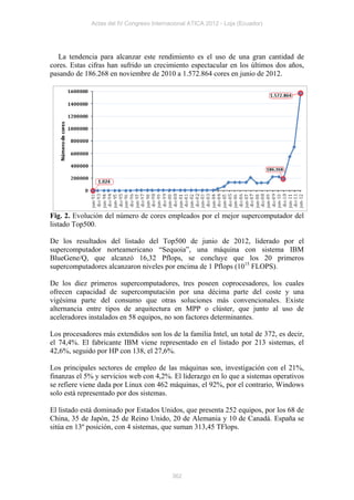 Actas del IV Congreso Internacional ATICA 2012 - Loja (Ecuador)




   La tendencia para alcanzar este rendimiento es el uso de una gran cantidad de
cores. Estas cifras han sufrido un crecimiento espectacular en los últimos dos años,
pasando de 186.268 en noviembre de 2010 a 1.572.864 cores en junio de 2012.




Fig. 2. Evolución del número de cores empleados por el mejor supercomputador del
listado Top500.

De los resultados del listado del Top500 de junio de 2012, liderado por el
supercomputador norteamericano “Sequoia”, una máquina con sistema IBM
BlueGene/Q, que alcanzó 16,32 Pflops, se concluye que los 20 primeros
supercomputadores alcanzaron niveles por encima de 1 Pflops (1015 FLOPS).

De los diez primeros supercomputadores, tres poseen coprocesadores, los cuales
ofrecen capacidad de supercomputación por una décima parte del coste y una
vigésima parte del consumo que otras soluciones más convencionales. Existe
alternancia entre tipos de arquitectura en MPP o clúster, que junto al uso de
aceleradores instalados en 58 equipos, no son factores determinantes.

Los procesadores más extendidos son los de la familia Intel, un total de 372, es decir,
el 74,4%. El fabricante IBM viene representado en el listado por 213 sistemas, el
42,6%, seguido por HP con 138, el 27,6%.

Los principales sectores de empleo de las máquinas son, investigación con el 21%,
finanzas el 5% y servicios web con 4,2%. El liderazgo en lo que a sistemas operativos
se refiere viene dada por Linux con 462 máquinas, el 92%, por el contrario, Windows
solo está representado por dos sistemas.

El listado está dominado por Estados Unidos, que presenta 252 equipos, por los 68 de
China, 35 de Japón, 25 de Reino Unido, 20 de Alemania y 10 de Canadá. España se
sitúa en 13º posición, con 4 sistemas, que suman 313,45 TFlops.




                                           362
 