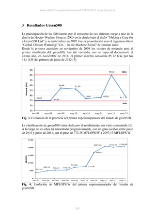 Actas del IV Congreso Internacional ATICA 2012 - Loja (Ecuador)




3 Resultados Green500

La preocupación de los fabricantes por el consumo de sus sistemas surge a raíz de la
charla del doctor Wuchun Feng en 2005 en la charla bajo el título “Making a Case for
a Green500 List” y se materializa en 2007 tras la presentación con el ingenioso título
“Global Climate Warming? Yes… In the Machine Room” del mismo autor.
Desde la primera aparición en noviembre de 2008 los valores de potencia para el
primer clasificado del green500, han ido variando, con un especial decremento el
último año, en noviembre de 2011, el primer sistema consumía 85,12 KW por los
41,1 KW del primero de junio de 2012 [5].




Fig. 3. Evolución de la potencia del primer supercomputador del listado de green500.

La clasificación de green500 viene dada por el rendimiento por vatio consumido [6].
A lo largo de los años ha aumentado progresivamente, con un gran escalón entre junio
de 2010 y junio de 2011, con el paso de 773,38 MFLOPS/W a 2097,19 MFLOPS/W.




Fig. 4. Evolución de MFLOPS/W del primer supercomputador del listado de
green500.




                                           363
 