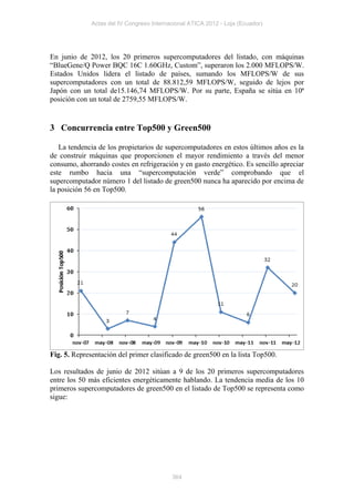 Actas del IV Congreso Internacional ATICA 2012 - Loja (Ecuador)




En junio de 2012, los 20 primeros supercomputadores del listado, con máquinas
“BlueGene/Q Power BQC 16C 1.60GHz, Custom”, superaron los 2.000 MFLOPS/W.
Estados Unidos lidera el listado de países, sumando los MFLOPS/W de sus
supercomputadores con un total de 88.812,59 MFLOPS/W, seguido de lejos por
Japón con un total de15.146,74 MFLOPS/W. Por su parte, España se sitúa en 10ª
posición con un total de 2759,55 MFLOPS/W.


3 Concurrencia entre Top500 y Green500

   La tendencia de los propietarios de supercomputadores en estos últimos años es la
de construir máquinas que proporcionen el mayor rendimiento a través del menor
consumo, ahorrando costes en refrigeración y en gasto energético. Es sencillo apreciar
este rumbo hacia una “supercomputación verde” comprobando que el
supercomputador número 1 del listado de green500 nunca ha aparecido por encima de
la posición 56 en Top500.




Fig. 5. Representación del primer clasificado de green500 en la lista Top500.

Los resultados de junio de 2012 sitúan a 9 de los 20 primeros supercomputadores
entre los 50 más eficientes energéticamente hablando. La tendencia media de los 10
primeros supercomputadores de green500 en el listado de Top500 se representa como
sigue:




                                           364
 