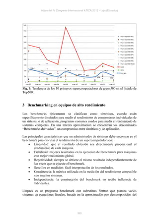 Actas del IV Congreso Internacional ATICA 2012 - Loja (Ecuador)




Fig. 6. Tendencia de los 10 primeros supercomputadores de green500 en el listado de
Top500.


3 Benchmarking en equipos de alto rendimiento

Los benchmarks típicamente se clasifican como sintéticos, cuando están
específicamente diseñados para medir el rendimiento de componentes individuales de
un sistema, o de aplicación, programas comunes usados para medir el rendimiento de
sistemas completas. En una tercera aproximación se encuentran los denominados
“Benchmarks derivados”, un compromiso entre sintéticos y de aplicación.

Las principales características que un administrador de sistemas debe encontrar en el
benchmark para calcular el rendimiento de un supercomputador son:
     Linealidad: que el resultado obtenido sea directamente proporcional al
         rendimiento de cada máquina.
     Fiabilidad: mejores resultados en la ejecución del benchmark para máquinas
         con mejor rendimiento global.
     Repetitividad: siempre se obtiene el mismo resultado independientemente de
         las veces que se ejecute el benchmark.
     Sencillez en medición: fácil interpretación de los resultados.
     Consistencia: la métrica utilizada en la medición del rendimiento compatible
         con muchos sistemas.
     Independencia: la construcción del benchmark no recibe influencia de
         fabricantes.

Linpack es un programa benchmark con subrutinas Fortran que plantea varios
sistemas de ecuaciones lineales, basado en la aproximación por descomposición del




                                          365
 
