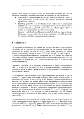 Actas del IV Congreso Internacional ATICA 2012 - Loja (Ecuador)




álgebra linear numérico. Linpack reúne las propiedades necesarias para ser un
benchmark idóneo para obtener el rendimiento de un sistema de alto rendimiento:
     Buena medida del rendimiento: utiliza como métrica de medición FLOPS, es
        decir, instrucciones en coma flotante por segundo (Linealidad, fiabilidad,
        repetitividad, sencillez)
     Top500 y green500: es el benchmark oficial avalado por la organización
        Top500. Sirve como referencia para comparar el rendimiento de un sistema.
        Además el listado de green500 permite tener una referencia para saber si el
        sistema es energéticamente eficiente (consistencia)
     Gratuito y multiplataforma: Linpack fue diseñado de forma independiente a
        fabricantes, existen multitud de versiones gratuitas y compatible con todos
        los sistemas (sencillez, consistencia, independencia)


4 Conclusiones

Los resultados proporcionados por Top500 nos muestran la tendencia exponencial de
crecimiento en la capacidad de supercomputación de los sistemas como mayor
rendimiento del mundo. En junio de 1993 el primer supercomputador del listado,
alcanzó un rendimiento máximo de 5,97 x 1010 FLOPS, por los 2,01 x 1016 FLOPS.
El aumento del rendimiento ha venido acompañado por el incremento del número de
cores en los sistemas, el primer sistema clasificado del Top500 en junio de 1993, tan
solo poseía 1.024 núcleos, por los 1.572.864 del de junio de 2012, se ha producido un
aumento exponencial.

La potencia consumida, es un parámetro incluido desde el listado de noviembre de
2008. En el listado de noviembre de 2011, el primer computador a nivel mundial
consumía 12.660 KW por los 7.890 KW del líder un año más tarde, lo que supone una
reducción a casi la mitad.

EEUU representa más de la mitad de los supercomputadores que forman la lista, en
concreto 252 seguido por China con 68 sistemas y Japón con 35. Además destaca el
rendimiento por encima de 1PFLOP/seg de los primeros 20 supercomputadores en
junio de 2012. Además, tres equipos dentro de los diez primeros clasificados hacen
uso de coprocesadores, que proporcionan una mayor densidad de cálculo con un coste
menor. En el total del listado tan sólo son 58 los equipos que emplean este hardware.
También se comprueba la presencia, dentro de los diez primeros supercomputadores,
de cuatro que usan tecnologías de procesador PowerPC. El 74,4% de los equipos usan
procesadores Intel, y el 42,3%, es decir, 213 son del fabricante IBM. En cuanto a
sistemas operativos, mayoría de la familia Linux, con un total de 462 máquinas, a
saber, el 92%.

La representación actual española en Top500 viene dada por cuatro sistemas, los
cuales forman parte de la red española de supercomputación (RES). El sistema mejor
situado en el listado, 177ª posición, pertenece al centro nacional de supercomputación
de Barcelona y alcanzó los 103,2 TFLOPS de rendimiento máximo. España se sitúa



                                           366
 