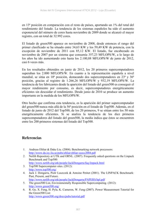 Actas del IV Congreso Internacional ATICA 2012 - Loja (Ecuador)




en 13ª posición en comparación con el resto de países, aportando un 1% del total del
rendimiento del listado. La tendencia de los sistemas españoles ha sido el aumento
exponencial del número de cores hasta noviembre de 2009 donde se alcanzó el mayor
registro, con un total de 32.992 cores.

El listado de green500 aparece en noviembre de 2008, desde entonces el rango del
primer clasificado se ha situado entre 34,63 KW y los 59,49 KW de potencia, con la
excepción de noviembre de 2011 con 85,12 KW. El listado, fue encabezado en
noviembre de 2007 por un sistema que consumía 357,23 MFLOPS/W, a lo largo de
los años ha ido aumentando esto hasta los 2.100,88 MFLOPS/W de junio de 2012,
casi 6 veces más.

En los resultados obtenidos en junio de 2012, los 20 primeros supercomputadores
superaban los 2.000 MFLOPS/W. En cuanto a la representación española a nivel
mundial, se sitúa en 10ª posición, destacando dos supercomputadores en 23ª y 36ª
posición, gracias al registro de 1.266,26 MFLOPS/W y 932,19 MFLOPS/W. La
tendencia de los fabricantes desde la aparición del listado del green500 es conseguir el
mayor rendimiento por consumo, es decir, supercomputadores energéticamente
eficientes sin descuidar el rendimiento. Desde junio de 2010 se produce un aumento
importante en la medida de los MFLOPS/W.

Otro hecho que confirma esta tendencia, es la aparición del primer supercomputador
del green500 nunca más allá de la 56ª posición en el listado de Top500. Además, en el
listado de junio de 2012 del Top500, de los 20 primeros, 9 se sitúan entre los 50 más
energéticamente eficientes. Si se analiza la tendencia de los diez primeros
supercomputadores del listado del green500, la media indica que éstos se encuentren
entre los 200 primeros sistemas del listado del Top500.




Referencias

1.   Andreas Ehliar & Dake Liu. (2004). Benchmarking network processors:
     http://www.da.isy.liu.se/pubs/ehliar/ehliar-ssocc2004.pdf
2.   Netlib Repository at UTK and ORNL. (2007). Frequently asked questions on the Linpack
     Benchmark and Top500:
     http://www.netlib.org/utk/people/JackDongarra/faq-linpack.html
3.   Top500 Supercomputer sites. (2012):
     http://www.top500.org/
4.   Jack J. Dongarra, Piotr Luszczek & Antoine Petitet (2001). The LINPACK Benchmark:
     Past, Present, and Future.
     http://www.netlib.org/utk/people/JackDongarra/PAPERS/hpl.pdf
5.   The green500 List, Environmentally Responsible Supercomputing. (2012):
     http://www.green500.org/
6.   R. Ge, X. Feng, H. Pyla, K. Cameron, W. Feng (2007). Power Measurement Tutorial for
     the Green500 List:
     http://www.green500.org/docs/pubs/tutorial.pdf



                                           367
 