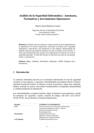 Actas del IV Congreso Internacional ATICA 2012 - Loja (Ecuador)




       Análisis de la Seguridad Informática : Amenazas,
          Normativas y herramientas Opensource

                              Beatriz Sonia Martínez Cuenca1
                         1
                          Ingeniera Técnica en Informática de Gestión
                                   Universidad de Alcalá
                              E-mail: beatriz.martinez@uah.es




       Resumen. El objetivo de este artículo es tomar conciencia de la importancia de
       la seguridad en el entorno empresarial, realizando un análisis de la seguridad
       informática y adecuación a las normativas en una empresa. Determinando las
       posibles amenazas que pudieran afectarla así como el impacto de las mismas. Y
       cómo usar herramientas para ayudar en la organización a mantener un nivel de
       seguridad adecuado. Al final del artículo se ofrecerán una serie de recomenda-
       ciones y conclusiones.

       Palabras clave: Auditoría Informática, Backtrack, LOPD, Hacking ético,
       Normativas,




1 Introducción


La auditoría informática desvela en un momento determinado el nivel de seguridad
existente en una empresa, y encuentra vulnerabilidades que podrían afectar al funcio-
namiento normal del sistema. El objetivo es tratar de prevenir y atacar esas vulnerabi-
lidades, teniendo en cuenta como pilares fundamentales la integridad, disponibilidad
y confidencialidad de la información.

Las vulnerabilidades se pueden clasificar según el dominio al que pertenecen, siendo
los dominios los siguientes: usuario, estación de trabajo, red LAN, red LAN-to-
WAN, WAN, Acceso Remoto y Sistemas/Aplicaciones.


 Dominio                           COMMON VULNERABILITY
 User                              Lack of awareness or concern for security policy
                                   Accidental acceptable use policy violation
                                   Intentional malicious activity
                                   Social engineering
 Workstation                       Unauthorized user access
                                   Malicious software introduced
                                   Weaknesses in installed software
 LAN Domain                        Unauthorized network access



                                             368
 