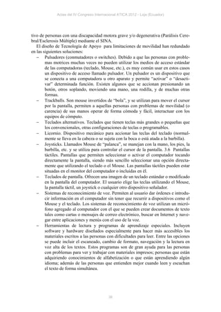 Actas del IV Congreso Internacional ATICA 2012 - Loja (Ecuador)




tivo de personas con una discapacidad motora grave y/o degenerativa (Parálisis Cere-
bral/Esclerosis Múltiple) mediante el SINA.
   El diseño de Tecnología de Apoyo para limitaciones de movilidad han redundado
en las siguientes soluciones:
    Pulsadores (conmutadores o switches). Debido a que las personas con proble-
        mas motrices muchas veces no pueden utilizar los medios de acceso estándar
        de las computadoras (teclado, Mouse, etc.), es muy común usar en estos casos
        un dispositivo de acceso llamado pulsador. Un pulsador es un dispositivo que
        se conecta a una computadora u otro aparato y permite “activar” o “desacti-
        var” determinada función. Existen algunos que se accionan presionando un
        botón, otros soplando, moviendo una mano, una rodilla, y de muchas otras
        formas.
    Trackballs. Son mouse invertidos de “bola”, y se utilizan para mover el cursor
        por la pantalla, permiten a aquellas personas con problemas de movilidad (o
        carencia) de sus manos operar de forma cómoda y fácil, interactuar con los
        equipos de cómputo.
    Teclados alternativos. Teclados que tienen teclas más grandes o pequeñas que
        los convencionales, otras configuraciones de teclas o programables.
    Licornio. Dispositivo mecánico para accionar las teclas del teclado (normal-
        mente se lleva en la cabeza o se sujeta con la boca o está atada a la barbilla).
    Joysticks. Llamados Mouse de “palanca”, se manejan con la mano, los pies, la
        barbilla, etc. y se utiliza para controlar el cursor de la pantalla. 3.6 Pantallas
        táctiles. Pantallas que permiten seleccionar o activar el computador tocando
        directamente la pantalla, siendo más sencillo seleccionar una opción directa-
        mente que utilizando el teclado o el Mouse. Las pantallas táctiles pueden estar
        situadas en el monitor del computador o incluidas en él.
    Teclados de pantalla. Ofrecen una imagen de un teclado estándar o modificado
        en la pantalla del computador. El usuario elige las teclas utilizando el Mouse,
        la pantalla táctil, un joystick o cualquier otro dispositivo señalador.
    Sistemas de reconocimiento de voz. Permiten al usuario dar órdenes e introdu-
        cir información en el computador sin tener que recurrir a dispositivos como el
        Mouse y el teclado. Los sistemas de reconocimiento de voz utilizan un micró-
        fono agregado al computador con el que se pueden crear documentos de texto
        tales como cartas o mensajes de correo electrónico, buscar en Internet y nave-
        gar entre aplicaciones y menús con el uso de la voz.
    Herramientas de lectura y programas de aprendizaje especiales. Incluyen
        software y hardware diseñados especialmente para hacer más accesibles los
        materiales escritos a las personas con dificultades para leer. Entre las opciones
        se puede incluir el escaneado, cambio de formato, navegación y la lectura en
        voz alta de los textos. Estos programas son de gran ayuda para las personas
        con problemas para ver y trabajar con materiales impresos; personas que están
        adquiriendo conocimientos de alfabetización o que están aprendiendo algún
        idioma; además de las personas que entienden mejor cuando leen y escuchan
        el texto de forma simultánea.




                                            36
 