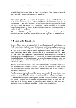 Actas del IV Congreso Internacional ATICA 2012 - Loja (Ecuador)




(Agencia Española de Protección de Datos) regularmente. En el caso de no cumplir
con la normativa las sanciones pueden ser cuantiosas.


Otras normas aplicables a los sistemas de información son ISO 17799: titulada Códi-
go de buenas prácticas para la Gestión de la Seguridad de la Información, que ha
evoluvionado a ISO 27002, que marca las pautas para una buena gestión de la seguri-
dad, abarca desde la seguridad física y ambiental , hasta la seguridad de los recursos
humanos, pasando por el control de accesos, la gestión de las comunicaciones y la
gestión de activos e incidentes.
O la norma ISO 27001 especifica los requisitos necesarios para establecer, implantar,
mantener y mejorar un SGSI (Sistema de Gestión de la Seguridad de la Información).



3 Herramientas de auditoría

En estos últimos años se han desarrollado diversas herramientas de auditoría, que van
desde herramientas diseñadas para profesionales de las finanzas, dedicadas a monito-
rear continuamente datos en busca de fraudes, como ACL; otras como Meycor CO-
BIT que es un software completo para la implementación de la metodología COBIT
como herramienta para el Buen Gobierno de la TI, o distribuciones en Live CD Li-
nux/GNU como Backtrack pensada y diseñada para la auditoría de seguridad y rela-
cionada con la seguridad informática en general que provee de herramientas para au-
ditoría inalámbrica, sniffers, analizadores de protocolos, ataques de fuerza bruta, ras-
treadores de puertos, herramientas de auditoría de bases de datos, análisis forense...,
entre muchas otras
Para una buena defensa se debe saber con qué herramientas cuentan los enemigos, y
que usarán para explotar nuestro sistema. De hecho, muchas organizaciones utilizan
esas mismas herramientas que los atacantes para identificar sus propias debilidades
antes que los atacantes,.
Para detectar estas brechas de seguridad se usan gran variedad de herramientas: como
scanners de vulnerabilidades, scanners de puertos, sniffers, wardialers, keylogger...
Se debe hacer uso conjunto de honeypots, IDS/IPS, técnicas de análisis forense que
nos ayudan a asegurar nuestro sistema, recogiendo datos acerca de cómo nos van a
atacar, dónde lo intentan, porqué ha sido posible y en función de estos datos poder
determinar mejores políticas de seguridad y establecer nuevos objetivos.




                                           370
 