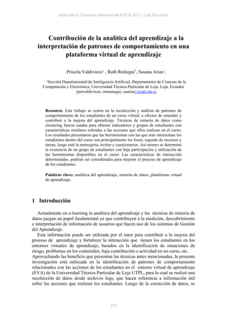 Actas del IV Congreso Internacional ATICA 2012 - Loja (Ecuador)




      Contribución de la analítica del aprendizaje a la
  interpretación de patrones de comportamiento en una
            plataforma virtual de aprendizaje

                   Priscila Valdiviezo1 , Ruth Reátegui1, Susana Arias1,
      1
        Sección Departamental de Inteligencia Artificial, Departamento de Ciencias de la
     Computación y Electrónica, Universidad Técnica Particular de Loja, Loja, Ecuador
                       {pmvaldiviezo, rmreategui, saarias}@utpl.edu.ec



       Resumen. Este trabajo se centra en la recolección y análisis de patrones de
       comportamiento de los estudiantes de un curso virtual, a efectos de entender y
       contribuir a la mejora del aprendizaje. Técnicas de minería de datos como
       clustering fueron usadas para obtener indicadores y grupos de estudiantes con
       características similares referidas a las acciones que ellos realizan en el curso.
       Los resultados presentaron que las herramientas con las que más interactúan los
       estudiantes dentro del curso son principalmente los foros, seguido de recursos y
       tareas, luego está la mensajería, twitter y cuestionarios. Así mismo se determinó
       la existencia de un grupo de estudiantes con baja participación y utilización de
       las herramientas disponibles en el curso. Las características de interacción
       determinadas, podrían ser consideradas para mejorar el proceso de aprendizaje
       de los estudiantes.

       Palabras clave: analítica del aprendizaje, minería de datos, plataforma virtual
       de aprendizaje.




1 Introducción

   Actualmente en e-learning la analítica del aprendizaje y las técnicas de minería de
datos juegan un papel fundamental ya que contribuyen a la medición, descubrimiento
e interpretación de información de usuarios que hacen uso de los sistemas de Gestión
del Aprendizaje.
   Esta información puede ser utilizada por el tutor para contribuir a la mejora del
proceso de aprendizaje y fortalecer la interacción que tienen los estudiantes en los
entornos virtuales de aprendizaje, basados en la identificación de situaciones de
riesgo, problemas en los contenidos, baja contribución o actividad en un curso, etc.
Aprovechando las beneficio que presentan las técnicas antes mencionadas, la presente
investigación está enfocada en la identificación de patrones de comportamiento
relacionados con las acciones de los estudiantes en el entorno virtual de aprendizaje
(EVA) de la Universidad Técnica Particular de Loja UTPL, para lo cual se realizó una
recolección de datos desde archivos logs, que hacen referencia a información útil
sobre las acciones que realizan los estudiantes. Luego de la extracción de datos, se



                                              372
 