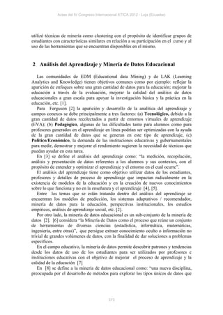 Actas del IV Congreso Internacional ATICA 2012 - Loja (Ecuador)




utilizó técnicas de minería como clustering con el propósito de identificar grupos de
estudiantes con características similares en relación a su participación en el curso y al
uso de las herramientas que se encuentran disponibles en el mismo.


2 Análisis del Aprendizaje y Minería de Datos Educacional

   Las comunidades de EDM (Educational data Mining) y de LAK (Learning
Analytics and Knowledge) tienen objetivos comunes como por ejemplo: reflejar la
aparición de enfoques sobre una gran cantidad de datos para la educación; mejorar la
educación a través de la evaluación, mejorar la calidad del análisis de datos
educacionales a gran escala para apoyar la investigación básica y la práctica en la
educación, etc. [1].
   Para Ferguson [2] la aparición y desarrollo de la analítica del aprendizaje y
campos conexos se debe principalmente a tres factores: (a) Tecnológico, debido a la
gran cantidad de datos recolectados a partir de entornos virtuales de aprendizaje
(EVA); (b) Pedagógico, algunas de las dificultades tanto para alumnos como para
profesores generados en el aprendizaje en línea podrían ser optimizadas con la ayuda
de la gran cantidad de datos que se generan en este tipo de aprendizaje, (c)
Político/Económico, la demanda de las instituciones educativas y gubernamentales
para medir, demostrar y mejorar el rendimiento sugieren la necesidad de técnicas que
puedan ayudar en esta tarea.
   En [3] se define el análisis del aprendizaje como: “la medición, recopilación,
análisis y presentación de datos referentes a los alumnos y sus contextos, con el
propósito de entender y optimizar el aprendizaje y el entorno en el cual ocurre”.
   El análisis del aprendizaje tiene como objetivo utilizar datos de los estudiantes,
profesores y detalles de proceso de aprendizaje que impactan radicalmente en la
existencia de modelos de la educación y en la creación de nuevos conocimientos
sobre lo que funciona y no en la enseñanza y el aprendizaje [4], [5].
   Entre los temas que se están tratando dentro del análisis del aprendizaje se
encuentran los modelos de predicción, los sistemas adaptativos / recomendador,
minería de datos para la educación, perspectivas institucionales, los estudios
empíricos, análisis de aprendizaje social, etc. [2].
   Por otro lado, la minería de datos educacional es un sub-conjunto de la minería de
datos [2]. [6] considera “la Minería de Datos como el proceso que reúne un conjunto
de herramientas de diversas ciencias (estadística, informática, matemáticas,
ingeniería, entre otras)”, que persigue extraer conocimiento oculto o información no
trivial de grandes volúmenes de datos, con la finalidad de dar soluciones a problemas
específicos.
   En el campo educativo, la minería de datos permite descubrir patrones y tendencias
desde los datos de uso de los estudiantes para ser utilizados por profesores e
instituciones educativas con el objetivo de mejorar el proceso de aprendizaje y la
calidad de la educación [7]
   En [8] se define a la minería de datos educacional como: “una nueva disciplina,
preocupada por el desarrollo de métodos para explorar los tipos únicos de datos que




                                           373
 