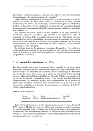 Actas del IV Congreso Internacional ATICA 2012 - Loja (Ecuador)




provienen de escenarios educativos, y el uso de esos métodos para comprender mejor
a los estudiantes, y los escenarios donde ellos aprenden”.
   Según [9] entre las tareas que se pueden realizar en la educación con la ayuda de
técnicas de minería de datos están: análisis y visualización de datos, proveer
información para apoyo a los instructores; recomendaciones para los estudiantes;
predecir el desempeño de los estudiantes; modelamiento del estudiante; detectar
comportamientos de estudiantes indeseables; agrupamiento de estudiantes; análisis de
redes sociales, etc.
   Los sistemas educativos basados en web disponen de un gran volumen de
información registrada en archivos logs referente a las interacciones entre el
estudiante y el sistema, de las actividades realizadas, aciertos y fallos, notas y niveles
de conocimiento, etc. La capacidad de estos sistemas para la enseñanza, hacen que la
aplicación de minería de datos se diferencie de otras aplicaciones por estar orientados
al mejoramiento del proceso de aprendizaje, lo cual es subjetivo y difícil de medir
según algunos autores [10], [7].
   La similitud entre los dos conceptos presentados de acuerdo a [1], conlleva a
numerosas áreas de investigación que se sobreponen de tal forma que investigaciones
dentro de la minería de datos educacional podrían ser colocados del lado del análisis
de aprendizaje y viceversa.


3 Acciones de los Estudiantes en el EVA

Los datos considerados en esta investigación fueron obtenidos de las interacciones
(actividades de carga y descarga de recursos de aprendizaje, foros de discusión, test o
evaluaciones) de los estudiantes en un entorno virtual de aprendizaje (EVA) basado
en Moodle. Se trabajó con un curso de la carrera de informática de la Modalidad
Abierta y a Distancia de la Universidad Técnica Particular de Loja, correspondiente al
periodo Abril/Agosto2011, detallado en la tabla 1. Esto permitió identificar diferentes
comportamientos de estudiantes (¿cómo están comprometidos en el proceso de
aprendizaje?, desinterés en el curso, nivel de interacción, etc.) y en base a ello se
determinaron indicadores que describen las acciones que los estudiantes de la UTPL
realizan sobre la plataforma.

Tabla 1. Muestra considerada.

           Carrera        Área        Curso                         Cantidad
           Informática    Técnica     Lógica de la programación     205


   Para determinar las acciones que los estudiantes realizan en el curso a través del
EVA basada en Moodle, así como los atributos que interviene, se realizó un análisis
de los datos extraídos desde la tabla de logs de la base de datos, a partir del cual se
estableció una serie de atributos relacionados a la interacción de los estudiantes con el
sistema, los cuales se describen en la tabla 2, junto con las principales acciones que el
estudiante realiza sobre la plataforma.



                                           374
 