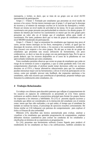Actas del IV Congreso Internacional ATICA 2012 - Loja (Ecuador)




mensajería, y twitter, es decir, que se trata de un grupo con un nivel ALTO
(permanente) de participación.
   Grupo 2 – Clúster 1: Formado por estudiantes que presentan un nivel medio de
accesos a los cursos. Envían menos mensajes que el grupo 1; al igual que la descarga
de recursos y al número de mensajes escritos en la sección de mensajería y twitter.
Poseen así mismo un nivel medio de actividad en las tareas. En lo que concierne al
cuestionario este grupo presenta una particularidad en relación a los demás grupos. El
número de intentos por resolver los cuestionarios es menor que los otro grupos pero
presentan un valor alto en el tiempo que el estudiante utiliza para rendir el
cuestionario. Por tanto, podemos decir que se trata de grupo de estudiantes con un
nivel MEDIO (moderado) de participación.
   Grupo 3 – Clúster 2: Aquí se encuentran los estudiantes que ingresan muy poco al
curso, envían menos mensajes en los foros, mensajerías y twitter, al igual que las
descargas de recursos, envío de tareas, y los accesos a los cuestionarios, también es
bajo (escaso) con respecto a los otros grupos. De ahí que se trata de un grupo de
estudiantes que presentan una escasa utilización de herramientas, son poco
colaborativos, es decir se trata de un grupo con una participación baja. Por lo que se
puede deducir, que los recursos disponibles en el curso de la plataforma no son
aprovechados totalmente por estos estudiantes.
   Estos resultados permiten observar que existe un grupo de estudiantes que están en
riesgo de no terminar el curso o asignatura, o que se están quedando atrás. Con este
comportamiento observado, el profesor puede tomar decisiones sobre sus acciones
docentes en el EVA y buscar alternativas educacionales para que los estudiantes
puedan interactuar mejor con las herramientas y elevar el nivel de participación en los
cursos, como por ejemplo: proveer más feedback, dar respuestas oportunas a los
estudiantes, subir más recursos que contribuyan al aprendizaje, proponer trabajos que
fomenten la colaboración entre estudiantes, etc.


4 Trabajos Relacionados

   Un trabajo con clústeres para descubrir patrones que reﬂejan el comportamiento de
los usuarios en espacios de colaboración es presentado en [12]. Estos autores
realizaron un análisis donde la característica principal para formar los grupos fueron
las respuestas a los intereses y habilidades. En [13] se presenta algunas acciones y
resultados que deben ser considerados en la interacción del estudiante con el sistema
como: tareas que han sido realizadas y en qué orden; el tiempo que el estudiante ha
tardado en realizar las tareas, el porcentaje de ejercicios resueltos correctamente. De
forma similar en [14] trabajaron con patrones de comportamiento para explicar el
éxito o el fracaso de una comunidad.
   Blikstein [15], describen una técnica automatizada para evaluar, analizar y
visualizar a los estudiantes que aprenden programación de computadoras, emplean
diferentes técnicas cuantitativas para extraer las conductas de los estudiantes y
clasificarlas en términos de su experiencia en programación
   En [16], presentan una herramienta software Course Signals para predecir el
rendimiento de los estudiantes en base a las calificaciones, también considera las



                                           378
 