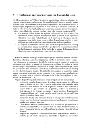Actas del IV Congreso Internacional ATICA 2012 - Loja (Ecuador)




5    Tecnologías de apoyo para personas con discapacidad visual

En [6] se precisa que las “TIC, es la principal tecnología de asistencia aplicada a los
recursos educativos de estudiantes con discapacidad visual”, estas tecnologías pueden
definirse como “ordenadores con programas que permiten a los estudiantes acceder al
entorno digital, la promoción de persona la vida social y la educación inclusiva”. A
partir de ello, Alves clasifica la deficiencia visual en dos grupos con distintas caracte-
rísticas y necesidades: las personas con baja visión y las personas con ceguera [6].
    Las personas de baja visión, son aquellos en la que se han deteriorado la fun-
        ción visual, incluso después de corrección óptica y utilizan o son capaces de
        utilizar su visión para realizar tareas. En el campo de la educación, los estu-
        diantes con baja visión tienen visión residual, lo que les permite leer el mate-
        rial impreso con la ayuda de recursos didácticos y equipos especiales.
    La ceguera, es el término utilizado para describir la pérdida total de visión y
        de las condiciones en que los individuos que dependen predominantemente en
        las habilidades de sustitución de la visión. En el campo de la educación, un
        alumno ciego no usa la visión en el proceso de aprendizaje.


   Si bien el término tecnología es muy amplio ya que involucra: aparatos de repro-
ducción de relieves y accesorios, máquinas de escribir e impresoras braille – acceso-
rios, calculadoras e instrumentos de cálculo, instrumentos de escritura y accesorios,
instrumentos de dibujo y accesorios, instrumentos auxiliares de medida y control
médico, relojes, despertadores y avisadores de tiempo, artículos para el hogar, basto-
nes y accesorios para orientación y movilidad, instrumentos electrónicos de lectura y
acceso a la información, aparatos de grabación, reproducción y accesorios, mapas,
juegos, entre otras tecnologías nuestro propósito va ser centrarnos en aquellas tecno-
logías orientadas a apoyar en la educación por medio de las Tecnología de la Infor-
mación y Comunicación (TIC).
   Algunos dispositivos para la interacción con el computador son los siguientes:
      Lectores de pantalla. Son programas de software que presentan los gráficos y
          textos en formato de voz. Para el usuario invidente de un computador y que
          no necesita una pantalla, un lector de pantalla se utiliza para verbalizar o
          "decir" todo lo que aparecía en la pantalla, incluso los nombres y
          descripciones de los botones, los menús, el texto, los signos de puntuación.
          En pocas palabras, un lector de pantalla transforma una interfaz gráfica de
          usuario en una interfaz de audio.
      Impresoras Braille. Una impresora braille es un dispositivo electrónico que
          permite imprimir textos e imágenes simples empleando puntos percutidos en
          papel y otros soportes parecidos.
      Líneas Braille. Ofrecen una salida táctil de la información que aparece en la
          pantalla del computador. Los usuarios leen las letras Braille utilizando sus
          dedos y luego, una vez que han leído una línea se actualiza y muestra la línea
          siguiente.
      Ampliadores de pantalla. Funcionan como lupas ampliando una parte de la
          pantalla que el usuario selecciona, mejorando la legibilidad del mismo.


                                            37
 