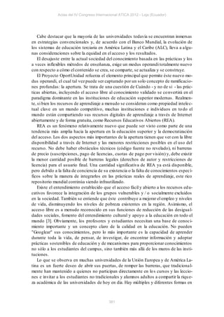 Actas del IV Congreso Internacional ATICA 2012 - Loja (Ecuador)




    Cabe destacar que la mayoría de las universidades todavía se encuentran inmersas
en estrategias convencionales y, de acuerdo con el Banco Mundial, la evolución de
los sistemas de educación terciaria en América Latina y el Caribe (ALC), lleva a a lgu-
nas consideraciones sobre la equidad en el acceso y los resultados.
    El desajuste entre la actual sociedad del conocimiento basada en las prácticas y los
a veces inflexibles métodos de enseñanza, exige un modus operandi totalmente nuevo
con respecto a cómo el contenido se crea, se comparte, se actualiza y se construye.
    El Proyecto OportUnidad refuerza el elemento principal que permite éste nuevo mo-
dus operandi, el cual tal vez puede ser capturado por un solo concepto de ramificacio-
nes profundas: la apertura. Se trata de una cuestión de Cuándo - y no de si - las prác-
ticas abiertas, incluyendo el acceso libre al conocimiento validado se co nvertirá en el
paradigma dominante en las instituciones de educación superior modernas. Realmen-
te, si bien los recursos de aprendizaje a menudo se consideran como propiedad intele c-
tual clave en un mundo competitivo, muchas instituciones e individuos en to do el
mundo están compartiendo sus recursos digitales de aprendizaje a través de Internet
abiertamente y de forma gratuita, como Recursos Educativos Abiertos (REA).
    REA es un fenómeno relativamente nuevo que puede ser visto como parte de una
tendencia más amplia hacia la apertura en la educación superior y la democratización
del acceso. Los dos aspectos más importantes de la apertura tienen que ver con la libre
disponibilidad a través de Internet y las menores restricciones posibles en el uso del
recurso. No debe haber obstáculos técnicos (código fuente no revelado), ni barreras
de precio (suscripciones, pago de licencias, cuotas de pago por visión) y, debe existir
la menor cantidad posible de barreras legales (derechos de autor y restricciones de
licencia) para el usuario final. Una cantidad significativa de REA ya está disponible,
pero debido a la falta de conciencia de su existencia o la falta de conocimientos espec í-
ficos sobre la manera de integrarlos en las prácticas reales de aprendizaje, este rico
repositorio mundial continúa siendo infrautilizado.
    Existe el entendimiento establecido que el acceso fácil y abierto a los recursos ed u-
cativos favorece la integración de los grupos vulnerables y / o socialmente excluidos
en la sociedad. También se entiende que éste contribuye a mejorar el empleo y niveles
de vida, disminuyendo los niveles de pobreza existentes en la región. Asimismo, el
acceso libre es a menudo reconocido en sus funciones de reducción de las desigua l-
dades sociales, fomento del entendimiento cultural y apoyo a la educación en todo el
mundo [3]. Obviamente, los profesores y estudiantes necesitan una base de conoc i-
miento importante y un concepto claro de la calidad en la educación. No pueden
"Googlear" sus conocimientos, pero lo más importante es la capacidad de aprender
durante toda la vida, de pensar, de investigar, de encontrar información y adoptar
prácticas sostenibles de educación y de mecanismos para proporcionar conocimientos
no sólo a los estudiantes del campus, sino también más allá de los muros de las insti-
tuciones.
    Lo que se observa en muchas universidades de la Unión Europea y de América La-
tina es un fuerte deseo de abrir sus puertas, de romper las barreras, que tradiciona l-
mente han mantenido a quienes no participan directamente en lo s cursos y las leccio-
nes e invitar a los estudiantes no tradicionales y alumnos adultos a compartir la riqu e-
za académica de las universidades de hoy en día. Hay múltiples y diferentes formas en



                                           381
 