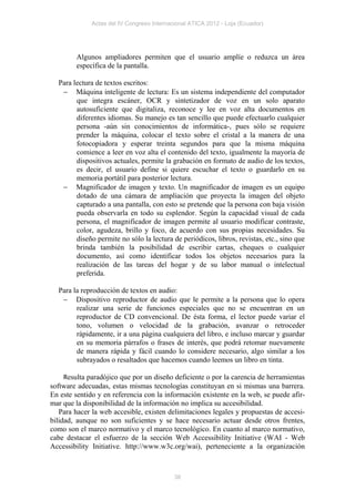 Actas del IV Congreso Internacional ATICA 2012 - Loja (Ecuador)




        Algunos ampliadores permiten que el usuario amplíe o reduzca un área
        específica de la pantalla.

  Para lectura de textos escritos:
    Máquina inteligente de lectura: Es un sistema independiente del computador
        que integra escáner, OCR y sintetizador de voz en un solo aparato
        autosuficiente que digitaliza, reconoce y lee en voz alta documentos en
        diferentes idiomas. Su manejo es tan sencillo que puede efectuarlo cualquier
        persona -aún sin conocimientos de informática-, pues sólo se requiere
        prender la máquina, colocar el texto sobre el cristal a la manera de una
        fotocopiadora y esperar treinta segundos para que la misma máquina
        comience a leer en voz alta el contenido del texto, igualmente la mayoría de
        dispositivos actuales, permite la grabación en formato de audio de los textos,
        es decir, el usuario define si quiere escuchar el texto o guardarlo en su
        memoria portátil para posterior lectura.
    Magnificador de imagen y texto. Un magnificador de imagen es un equipo
        dotado de una cámara de ampliación que proyecta la imagen del objeto
        capturado a una pantalla, con esto se pretende que la persona con baja visión
        pueda observarla en todo su esplendor. Según la capacidad visual de cada
        persona, el magnificador de imagen permite al usuario modificar contraste,
        color, agudeza, brillo y foco, de acuerdo con sus propias necesidades. Su
        diseño permite no sólo la lectura de periódicos, libros, revistas, etc., sino que
        brinda también la posibilidad de escribir cartas, cheques o cualquier
        documento, así como identificar todos los objetos necesarios para la
        realización de las tareas del hogar y de su labor manual o intelectual
        preferida.

  Para la reproducción de textos en audio:
    Dispositivo reproductor de audio que le permite a la persona que lo opera
        realizar una serie de funciones especiales que no se encuentran en un
        reproductor de CD convencional. De ésta forma, el lector puede variar el
        tono, volumen o velocidad de la grabación, avanzar o retroceder
        rápidamente, ir a una página cualquiera del libro, e incluso marcar y guardar
        en su memoria párrafos o frases de interés, que podrá retomar nuevamente
        de manera rápida y fácil cuando lo considere necesario, algo similar a los
        subrayados o resaltados que hacemos cuando leemos un libro en tinta.

     Resulta paradójico que por un diseño deficiente o por la carencia de herramientas
software adecuadas, estas mismas tecnologías constituyan en si mismas una barrera.
En este sentido y en referencia con la información existente en la web, se puede afir-
mar que la disponibilidad de la información no implica su accesibilidad.
   Para hacer la web accesible, existen delimitaciones legales y propuestas de accesi-
bilidad, aunque no son suficientes y se hace necesario actuar desde otros frentes,
como son el marco normativo y el marco tecnológico. En cuanto al marco normativo,
cabe destacar el esfuerzo de la sección Web Accessibility Initiative (WAI - Web
Accessibility Initiative. http://www.w3c.org/wai), perteneciente a la organización



                                            38
 