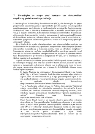 Actas del IV Congreso Internacional ATICA 2012 - Loja (Ecuador)




7 Tecnologías de apoyo para personas con discapacidad
cognitiva y problemas de aprendizaje

La tecnología de información y la comunicación (TIC) y las tecnologías de apoyo
proporcionan una amplia gama de oportunidades para los adultos con discapacidad
cognitiva porque a través de estas se pueden estimular y mejorar las funciones menta-
les superiores como la atención y la concentración, la memoria, las funciones ejecuti-
vas, y el cálculo, entre otras. Estos recursos interactivos como medios de comunica-
ción permiten la comunicación con otros que conduce al mejoramiento del lenguaje,
el desarrollo de amistades y el desarrollo de una amplia gama de conocimientos y
habilidades que pueden conducir al significativo avance en la integración y participa-
ción social y laboral.
    En el diseño de las ayudas o las adaptaciones para minimizar la brecha digital con
los estudiantes con discapacidad y problemas de aprendizaje implica emplear palabras
más sencillas expresadas de la forma más simple, evitar las estructuras complejas y
los conceptos abstractos y reflejar con claridad las ideas que desea transmitir; en el
caso que sea necesario mencionar conceptos abstractos, apoyarse de ejemplos concre-
tos o de comparaciones que faciliten la comprensión del tema, que la información sea
fácil de entender y de uso intuitivo.
    A partir del rastreo documental que se realizo los hallazgos de buenas prácticas y
de tecnologías de apoyo para este ciclo evolutivo fueron escasos, el diseño de estos
recursos se han centrado en la primera infancia y en la adolescencia, como por ejem-
plo juegos y contenidos educativos para el desarrollo de habilidades básicas, enun-
ciamos algunos ejemplos:
      El Centro Nacional de Información y Comunicación Educativa de España
          (CNICE) y la Web de Fantasmín, donde los niños aprenden sobre relaciones
          lógicas como las estaciones del año y la ropa que corresponde según el cli-
          ma, ayudando además a repasar contenidos de lenguaje y comprensión lecto-
          ra                 siguiendo                simples              instrucciones
          (http://recursostic.educacion.es/infantil/fantasmin/web/).
      Toca la Pantalla: este software creado por Antonio Sacco permite “facilitar el
          trabajo en actividades de estimulación, causa-efecto, incentivación de mo-
          vimientos, etc. Puede ser utilizado con un monitor regular y un ratón, y ade-
          más tiene especial aplicación con pantallas táctiles y pizarras digitales inter-
          activas”.            Disponible            para         descargar            en
          http://www.antoniosacco.com.ar/tlp.htm.
      Canal Junior: Canal Junior es un espacio educativo para niños y jóvenes
          desarrollado por Discapnet (España), “iniciativa para fomentar la integración
          social y laboral de las personas con discapacidad, cofinanciada por Funda-
          ción ONCE y Technosite”. Canal Junior Educativo cuenta con una sección
          de juegos accesibles para personas con discapacidad en especial intelectual.
          A       esta      sección     puede       accederse     y     jugar       desde
          http://junior.discapnet.es/Paginas/default.aspx. Sólo se requiere de un
          computador y una conexión a internet.




                                            40
 