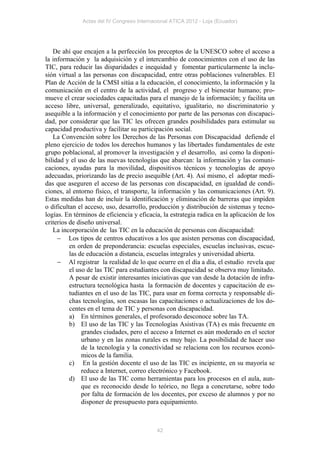 Actas del IV Congreso Internacional ATICA 2012 - Loja (Ecuador)




   De ahí que encajen a la perfección los preceptos de la UNESCO sobre el acceso a
la información y la adquisición y el intercambio de conocimientos con el uso de las
TIC, para reducir las disparidades e inequidad y fomentar particularmente la inclu-
sión virtual a las personas con discapacidad, entre otras poblaciones vulnerables. El
Plan de Acción de la CMSI sitúa a la educación, el conocimiento, la información y la
comunicación en el centro de la actividad, el progreso y el bienestar humano; pro-
mueve el crear sociedades capacitadas para el manejo de la información; y facilita un
acceso libre, universal, generalizado, equitativo, igualitario, no discriminatorio y
asequible a la información y el conocimiento por parte de las personas con discapaci-
dad, por considerar que las TIC les ofrecen grandes posibilidades para estimular su
capacidad productiva y facilitar su participación social.
   La Convención sobre los Derechos de las Personas con Discapacidad defiende el
pleno ejercicio de todos los derechos humanos y las libertades fundamentales de este
grupo poblacional, al promover la investigación y el desarrollo, así como la disponi-
bilidad y el uso de las nuevas tecnologías que abarcan: la información y las comuni-
caciones, ayudas para la movilidad, dispositivos técnicos y tecnologías de apoyo
adecuadas, priorizando las de precio asequible (Art. 4). Así mismo, el adoptar medi-
das que aseguren el acceso de las personas con discapacidad, en igualdad de condi-
ciones, al entorno físico, el transporte, la información y las comunicaciones (Art. 9).
Estas medidas han de incluir la identificación y eliminación de barreras que impiden
o dificultan el acceso, uso, desarrollo, producción y distribución de sistemas y tecno-
logías. En términos de eficiencia y eficacia, la estrategia radica en la aplicación de los
criterios de diseño universal.
   La incorporación de las TIC en la educación de personas con discapacidad:
      Los tipos de centros educativos a los que asisten personas con discapacidad,
          en orden de preponderancia: escuelas especiales, escuelas inclusivas, escue-
          las de educación a distancia, escuelas integrales y universidad abierta.
      Al registrar la realidad de lo que ocurre en el día a día, el estudio revela que
          el uso de las TIC para estudiantes con discapacidad se observa muy limitado.
          A pesar de existir interesantes iniciativas que van desde la dotación de infra-
          estructura tecnológica hasta la formación de docentes y capacitación de es-
          tudiantes en el uso de las TIC, para usar en forma correcta y responsable di-
          chas tecnologías, son escasas las capacitaciones o actualizaciones de los do-
          centes en el tema de TIC y personas con discapacidad.
          a) En términos generales, el profesorado desconoce sobre las TA.
          b) El uso de las TIC y las Tecnologías Asistivas (TA) es más frecuente en
               grandes ciudades, pero el acceso a Internet es aún moderado en el sector
               urbano y en las zonas rurales es muy bajo. La posibilidad de hacer uso
               de la tecnología y la conectividad se relaciona con los recursos econó-
               micos de la familia.
          c) En la gestión docente el uso de las TIC es incipiente, en su mayoría se
               reduce a Internet, correo electrónico y Facebook.
          d) El uso de las TIC como herramientas para los procesos en el aula, aun-
               que es reconocido desde lo teórico, no llega a concretarse, sobre todo
               por falta de formación de los docentes, por exceso de alumnos y por no
               disponer de presupuesto para equipamiento.



                                            42
 