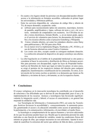 Actas del IV Congreso Internacional ATICA 2012 - Loja (Ecuador)




       En cuanto a los lugares donde las personas con discapacidad pueden obtener
        acceso a la información en formatos accesibles, sobresalen en primer lugar
        las universidades y bibliotecas públicas.
       Entre los servicios disponibles de soluciones de código libre y abierto de
        TA, de mayor demanda y aceptación están:
        a) software para reconocimiento óptico de caracteres, macrotipos, lectores
             de pantalla, amplificadores y lupas, software de texto a voz y de voz a
             texto, terminales de computadora con escáneres, los CD/cintas de au-
             dio y textos electrónicos, formato Braille, y, en un menor grado, apare-
             ce el servicio de voluntarios para lectura, los documentos de formato li-
             bre y los recursos abiertos como el proyecto Gutenberg y Wikipedia.
        b) Cursos virtuales abiertos, así como los estándares abiertos como Daisy
             para publicaciones y WCAG para sitios Web.
        c) En un menor nivel se implementa Dragon, Notebooks y PC, NVDA y el
             uso de licencias alternativas como Creative Commons.
        d) Los costos son altos, excepto cuando se consiguen mediante donación.
             La confección artesanal de dispositivos de apoyo constituye una alterna-
             tiva.
       La ciber-legislación en el ámbito de la propiedad intelectual es otro punto a
        considerar al hacer la conversión y distribución de libros en formatos accesi-
        bles para personas con discapacidad, según las leyes de Propiedad Intelec-
        tual/Ley de Derechos de Autor que rigen en todos los países: en unos casos,
        se exige el permiso de los respectivos titulares del derecho para cualquier
        adaptación, transformación o modificación de los contenidos. En otros, la in-
        tervención de los textos escritos se permite si se demuestra que tienen un fin
        didáctico y sin ánimo de lucro y obviamente, se cite la respectiva fuente.




9    Conclusiones

El avance vertiginoso en la innovación tecnológica ha contribuido con el desarrollo
de soluciones a las dificultades que se derivan de una discapacidad, pues el uso y la
implementación de los recursos técnicos y tecnológicos han favorecido significati-
vamente la integración social y laboral, el acceso al conocimiento y en general han
mejorado la calidad de vida.
      Las Tecnologías de Información y Comunicación (TIC), así como las Tecnolo-
gías Asistivas favorecen la accesibilidad y –consecuentemente- la autonomía perso-
nal, garantizando el acceso a la educación entendido como acceso al aprendizaje y a
la participación, a la comunicación e información, a la movilidad y al medio físico.
      La tecnología es complementaria de los apoyos humanos y servicios adicionales
de los que las personas pueden hacer uso. Resalta que la autonomía personal de cada
individuo es una función de multitud de variables, siendo las condiciones físicas del
entorno un grupo de ellas, que aunque necesarias no son suficientes. Apunta la nece-
sidad de cuantificar la estructura del sector que adolece de falta de datos, y promover



                                            43
 