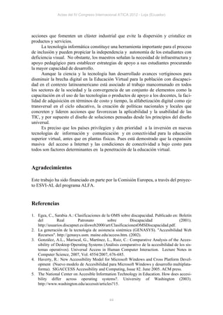 Actas del IV Congreso Internacional ATICA 2012 - Loja (Ecuador)




acciones que fomenten un clúster industrial que evite la dispersión y cristalice en
productos y servicios.
     La tecnología informática constituye una herramienta importante para el proceso
de inclusión y pueden propiciar la independencia y autonomía de los estudiantes con
deficiencia visual. No obstante, los maestros señalan la necesidad de infraestructura y
apoyo pedagógico para establecer estrategias de apoyo a sus estudiantes procurando
la mayor capacidad de desarrollo.
     Aunque la ciencia y la tecnología han desarrollado avances vertiginosos para
disminuir la brecha digital en la Educación Virtual para la población con discapaci-
dad en el contexto latinoamericano está asociado al trabajo mancomunado en todos
los sectores de la sociedad y la convergencia de un conjunto de elementos como la
capacitación en el uso de las tecnologías o productos de apoyo a los docentes, la faci-
lidad de adquisición en términos de costo y tiempo, la alfabetización digital como eje
transversal en el ciclo educativo, la creación de políticas nacionales y locales que
concreten y lideren acciones que favorezcan la aplicabilidad y la usabilidad de las
TIC, y por supuesto el diseño de soluciones pensadas desde los principios del diseño
universal.
     Es preciso que los países privilegien y den prioridad a la inversión en nuevas
tecnologías de información y comunicación y en conectividad para la educación
superior virtual, antes que en plantas físicas. Pues está demostrado que la expansión
masiva del acceso a Internet y las condiciones de conectividad a bajo costo para
todos son factores determinantes en la penetración de la educación virtual.


Agradecimientos

Este trabajo ha sido financiado en parte por la Comisión Europea, a través del proyec-
to ESVI-AL del programa ALFA.


Referencias

1. Egea, C., Sarabia A.: Clasificaciones de la OMS sobre discapacidad. Publicado en: Boletín
   del         Real        Patronato         sobre        Discapacidad                (2001).
   http://usuarios.discapnet.es/disweb2000/art/ClasificacionesOMSDiscapacidad.pdf.
2. La generación de la tecnología de asistencia sistémica (GENASYS). "Accesibilidad Web
   Recursos". http://genasys.usm. maine.edu/access.htm. (2002).
3. González, A.L., Mariscal, G., Martínez, L., Ruiz, C.: Comparative Analysis of the Acces-
   sibility of Desktop Operating Systems (Análisis comparativo de la accesibilidad de los sis-
   temas operativos). Universal Access in Human Computer Interaction. Lecture Notes in
   Computer Science, 2007, Vol. 4554/2007, 676-685.
4. Haverty, R.: New Accessibility Model for Microsoft Windows and Cross Platform Devel-
   opment (Nuevo modelo de Accesibilidad para Microsoft Windows y desarrollo multiplata-
   forma). SIGACCESS Accessibility and Computing, Issue 82. June 2005. ACM press.
5. The National Center on Accesible Information Technology in Education. How does accesi-
   bility differ across operating systems?. University of Washington (2003).
   http://www.washington.edu/accessit/articles?15.


                                             44
 